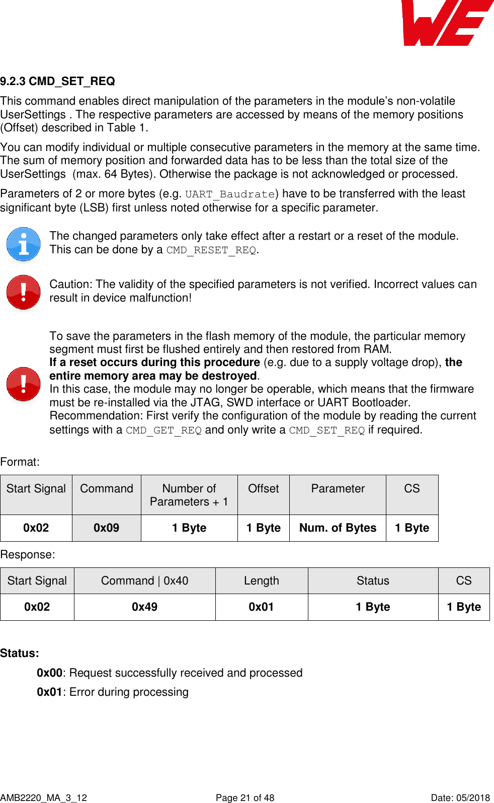    AMB2220_MA_3_12  Page 21 of 48  Date: 05/2018 9.2.3 CMD_SET_REQ This command enables direct manipulation of the parameters in the module’s non-volatile UserSettings . The respective parameters are accessed by means of the memory positions (Offset) described in Table 1. You can modify individual or multiple consecutive parameters in the memory at the same time. The sum of memory position and forwarded data has to be less than the total size of the UserSettings  (max. 64 Bytes). Otherwise the package is not acknowledged or processed. Parameters of 2 or more bytes (e.g. UART_Baudrate) have to be transferred with the least significant byte (LSB) first unless noted otherwise for a specific parameter.  The changed parameters only take effect after a restart or a reset of the module.  This can be done by a CMD_RESET_REQ.  Caution: The validity of the specified parameters is not verified. Incorrect values can result in device malfunction!  To save the parameters in the flash memory of the module, the particular memory segment must first be flushed entirely and then restored from RAM.  If a reset occurs during this procedure (e.g. due to a supply voltage drop), the entire memory area may be destroyed. In this case, the module may no longer be operable, which means that the firmware must be re-installed via the JTAG, SWD interface or UART Bootloader. Recommendation: First verify the configuration of the module by reading the current settings with a CMD_GET_REQ and only write a CMD_SET_REQ if required. Format:    Start Signal Command Number of Parameters + 1 Offset Parameter CS 0x02 0x09 1 Byte 1 Byte Num. of Bytes 1 Byte Response:   Start Signal Command | 0x40 Length Status CS 0x02 0x49 0x01 1 Byte 1 Byte  Status: 0x00: Request successfully received and processed  0x01: Error during processing    