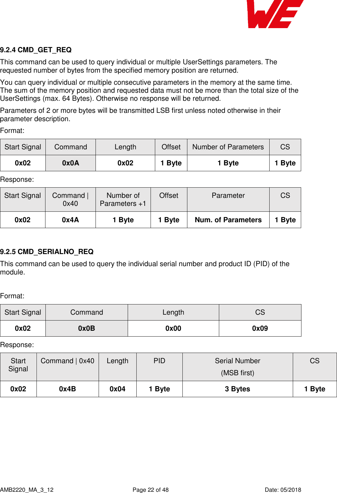    AMB2220_MA_3_12  Page 22 of 48  Date: 05/2018 9.2.4 CMD_GET_REQ This command can be used to query individual or multiple UserSettings parameters. The requested number of bytes from the specified memory position are returned. You can query individual or multiple consecutive parameters in the memory at the same time. The sum of the memory position and requested data must not be more than the total size of the UserSettings (max. 64 Bytes). Otherwise no response will be returned. Parameters of 2 or more bytes will be transmitted LSB first unless noted otherwise in their parameter description. Format: Start Signal Command Length Offset Number of Parameters CS 0x02 0x0A 0x02 1 Byte 1 Byte 1 Byte Response:   Start Signal Command | 0x40 Number of Parameters +1 Offset Parameter CS 0x02 0x4A 1 Byte 1 Byte Num. of Parameters 1 Byte  9.2.5 CMD_SERIALNO_REQ This command can be used to query the individual serial number and product ID (PID) of the module.   Format: Start Signal Command Length CS 0x02 0x0B 0x00 0x09 Response: Start Signal Command | 0x40 Length PID Serial Number (MSB first) CS 0x02 0x4B 0x04 1 Byte 3 Bytes 1 Byte    