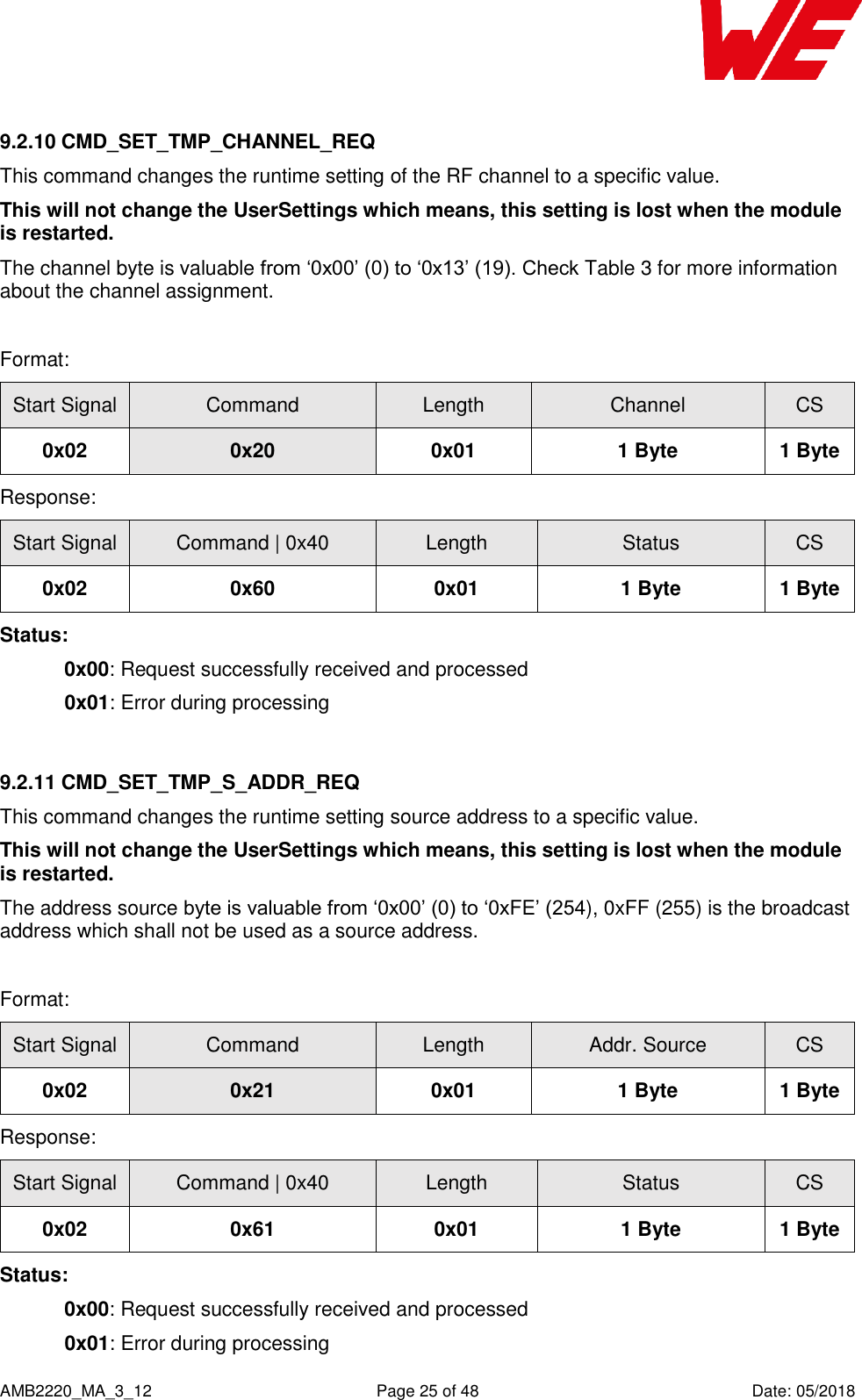    AMB2220_MA_3_12  Page 25 of 48  Date: 05/2018 9.2.10 CMD_SET_TMP_CHANNEL_REQ This command changes the runtime setting of the RF channel to a specific value.  This will not change the UserSettings which means, this setting is lost when the module is restarted. The channel byte is valuable from ‘0x00’ (0) to ‘0x13’ (19). Check Table 3 for more information about the channel assignment.  Format: Start Signal Command Length Channel CS 0x02 0x20 0x01 1 Byte 1 Byte Response: Start Signal Command | 0x40 Length Status CS 0x02 0x60 0x01 1 Byte 1 Byte Status: 0x00: Request successfully received and processed   0x01: Error during processing  9.2.11 CMD_SET_TMP_S_ADDR_REQ This command changes the runtime setting source address to a specific value.  This will not change the UserSettings which means, this setting is lost when the module is restarted. The address source byte is valuable from ‘0x00’ (0) to ‘0xFE’ (254), 0xFF (255) is the broadcast address which shall not be used as a source address.  Format: Start Signal Command Length Addr. Source CS 0x02 0x21 0x01 1 Byte 1 Byte Response: Start Signal Command | 0x40 Length Status CS 0x02 0x61 0x01 1 Byte 1 Byte Status: 0x00: Request successfully received and processed   0x01: Error during processing 