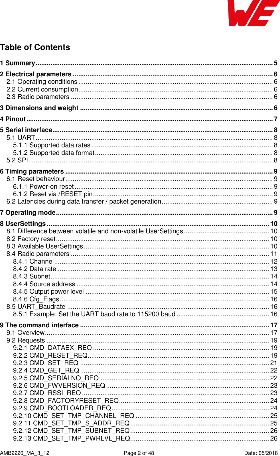    AMB2220_MA_3_12  Page 2 of 48  Date: 05/2018 Table of Contents 1 Summary ................................................................................................................................ 5 2 Electrical parameters ............................................................................................................ 6 2.1 Operating conditions ......................................................................................................... 6 2.2 Current consumption ......................................................................................................... 6 2.3 Radio parameters ............................................................................................................. 6 3 Dimensions and weight ........................................................................................................ 6 4 Pinout ..................................................................................................................................... 7 5 Serial interface ....................................................................................................................... 8 5.1 UART ................................................................................................................................ 8 5.1.1 Supported data rates .................................................................................................. 8 5.1.2 Supported data format ................................................................................................ 8 5.2 SPI .................................................................................................................................... 8 6 Timing parameters ................................................................................................................ 9 6.1 Reset behaviour ................................................................................................................ 9 6.1.1 Power-on reset ........................................................................................................... 9 6.1.2 Reset via /RESET pin ................................................................................................. 9 6.2 Latencies during data transfer / packet generation ............................................................ 9 7 Operating mode ..................................................................................................................... 9 8 UserSettings ........................................................................................................................ 10 8.1 Difference between volatile and non-volatile UserSettings .............................................. 10 8.2 Factory reset ................................................................................................................... 10 8.3 Available UserSettings .................................................................................................... 10 8.4 Radio parameters ........................................................................................................... 11 8.4.1 Channel .................................................................................................................... 12 8.4.2 Data rate .................................................................................................................. 13 8.4.3 Subnet ...................................................................................................................... 14 8.4.4 Source address ........................................................................................................ 14 8.4.5 Output power level ................................................................................................... 15 8.4.6 Cfg_Flags ................................................................................................................. 16 8.5 UART_Baudrate ............................................................................................................. 16 8.5.1 Example: Set the UART baud rate to 115200 baud .................................................. 16 9 The command interface ...................................................................................................... 17 9.1 Overview ......................................................................................................................... 17 9.2 Requests ........................................................................................................................ 19 9.2.1 CMD_DATAEX_REQ ............................................................................................... 19 9.2.2 CMD_RESET_REQ .................................................................................................. 19 9.2.3 CMD_SET_REQ ...................................................................................................... 21 9.2.4 CMD_GET_REQ ...................................................................................................... 22 9.2.5 CMD_SERIALNO_REQ ........................................................................................... 22 9.2.6 CMD_FWVERSION_REQ ........................................................................................ 23 9.2.7 CMD_RSSI_REQ ..................................................................................................... 23 9.2.8 CMD_FACTORYRESET_REQ ................................................................................. 24 9.2.9 CMD_BOOTLOADER_REQ ..................................................................................... 24 9.2.10 CMD_SET_TMP_CHANNEL_REQ ........................................................................ 25 9.2.11 CMD_SET_TMP_S_ADDR_REQ ........................................................................... 25 9.2.12 CMD_SET_TMP_SUBNET_REQ ........................................................................... 26 9.2.13 CMD_SET_TMP_PWRLVL_REQ ........................................................................... 26 