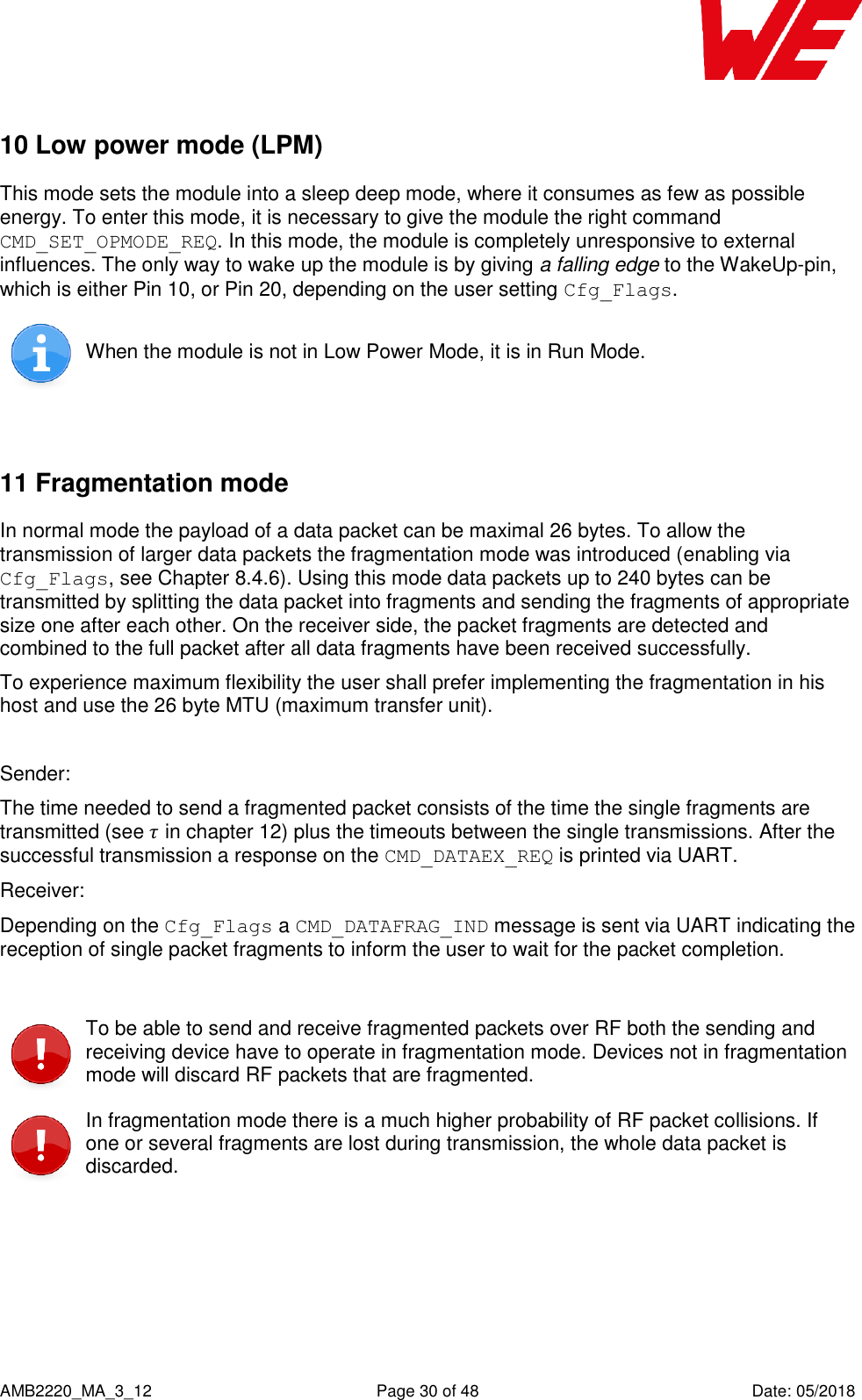    AMB2220_MA_3_12  Page 30 of 48  Date: 05/2018 10 Low power mode (LPM) This mode sets the module into a sleep deep mode, where it consumes as few as possible energy. To enter this mode, it is necessary to give the module the right command CMD_SET_OPMODE_REQ. In this mode, the module is completely unresponsive to external influences. The only way to wake up the module is by giving a falling edge to the WakeUp-pin, which is either Pin 10, or Pin 20, depending on the user setting Cfg_Flags.  When the module is not in Low Power Mode, it is in Run Mode.  11 Fragmentation mode In normal mode the payload of a data packet can be maximal 26 bytes. To allow the transmission of larger data packets the fragmentation mode was introduced (enabling via Cfg_Flags, see Chapter 8.4.6). Using this mode data packets up to 240 bytes can be transmitted by splitting the data packet into fragments and sending the fragments of appropriate size one after each other. On the receiver side, the packet fragments are detected and combined to the full packet after all data fragments have been received successfully. To experience maximum flexibility the user shall prefer implementing the fragmentation in his host and use the 26 byte MTU (maximum transfer unit).  Sender: The time needed to send a fragmented packet consists of the time the single fragments are transmitted (see  in chapter 12) plus the timeouts between the single transmissions. After the successful transmission a response on the CMD_DATAEX_REQ is printed via UART. Receiver: Depending on the Cfg_Flags a CMD_DATAFRAG_IND message is sent via UART indicating the reception of single packet fragments to inform the user to wait for the packet completion.   To be able to send and receive fragmented packets over RF both the sending and receiving device have to operate in fragmentation mode. Devices not in fragmentation mode will discard RF packets that are fragmented.  In fragmentation mode there is a much higher probability of RF packet collisions. If one or several fragments are lost during transmission, the whole data packet is discarded.  