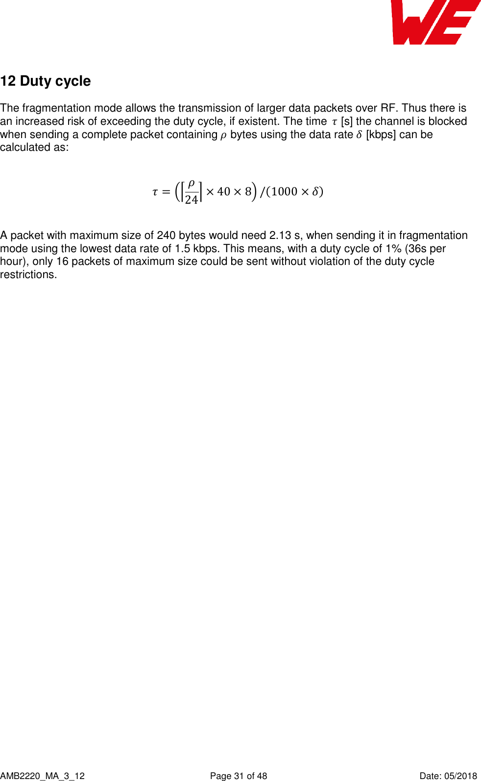    AMB2220_MA_3_12  Page 31 of 48  Date: 05/2018 12 Duty cycle  The fragmentation mode allows the transmission of larger data packets over RF. Thus there is an increased risk of exceeding the duty cycle, if existent. The time  [s] the channel is blocked when sending a complete packet containing  bytes using the data rate  [kbps] can be calculated as:             A packet with maximum size of 240 bytes would need 2.13 s, when sending it in fragmentation mode using the lowest data rate of 1.5 kbps. This means, with a duty cycle of 1% (36s per hour), only 16 packets of maximum size could be sent without violation of the duty cycle restrictions.   