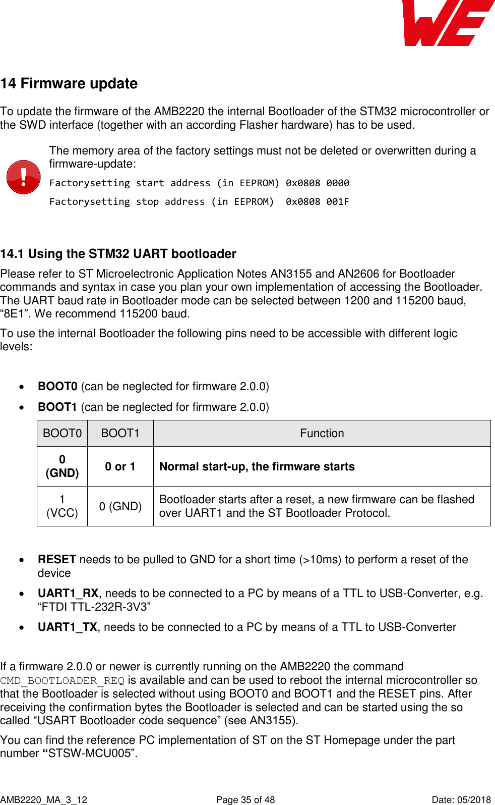    AMB2220_MA_3_12  Page 35 of 48  Date: 05/2018 14 Firmware update To update the firmware of the AMB2220 the internal Bootloader of the STM32 microcontroller or the SWD interface (together with an according Flasher hardware) has to be used.  The memory area of the factory settings must not be deleted or overwritten during a firmware-update: Factorysetting start address (in EEPROM) 0x0808 0000 Factorysetting stop address (in EEPROM)  0x0808 001F  14.1 Using the STM32 UART bootloader Please refer to ST Microelectronic Application Notes AN3155 and AN2606 for Bootloader commands and syntax in case you plan your own implementation of accessing the Bootloader. The UART baud rate in Bootloader mode can be selected between 1200 and 115200 baud, “8E1”. We recommend 115200 baud. To use the internal Bootloader the following pins need to be accessible with different logic levels:   BOOT0 (can be neglected for firmware 2.0.0)  BOOT1 (can be neglected for firmware 2.0.0) BOOT0 BOOT1 Function 0 (GND) 0 or 1 Normal start-up, the firmware starts 1 (VCC) 0 (GND) Bootloader starts after a reset, a new firmware can be flashed over UART1 and the ST Bootloader Protocol.   RESET needs to be pulled to GND for a short time (&gt;10ms) to perform a reset of the device  UART1_RX, needs to be connected to a PC by means of a TTL to USB-Converter, e.g. “FTDI TTL-232R-3V3”  UART1_TX, needs to be connected to a PC by means of a TTL to USB-Converter  If a firmware 2.0.0 or newer is currently running on the AMB2220 the command CMD_BOOTLOADER_REQ is available and can be used to reboot the internal microcontroller so that the Bootloader is selected without using BOOT0 and BOOT1 and the RESET pins. After receiving the confirmation bytes the Bootloader is selected and can be started using the so called “USART Bootloader code sequence” (see AN3155). You can find the reference PC implementation of ST on the ST Homepage under the part number “STSW-MCU005”. 