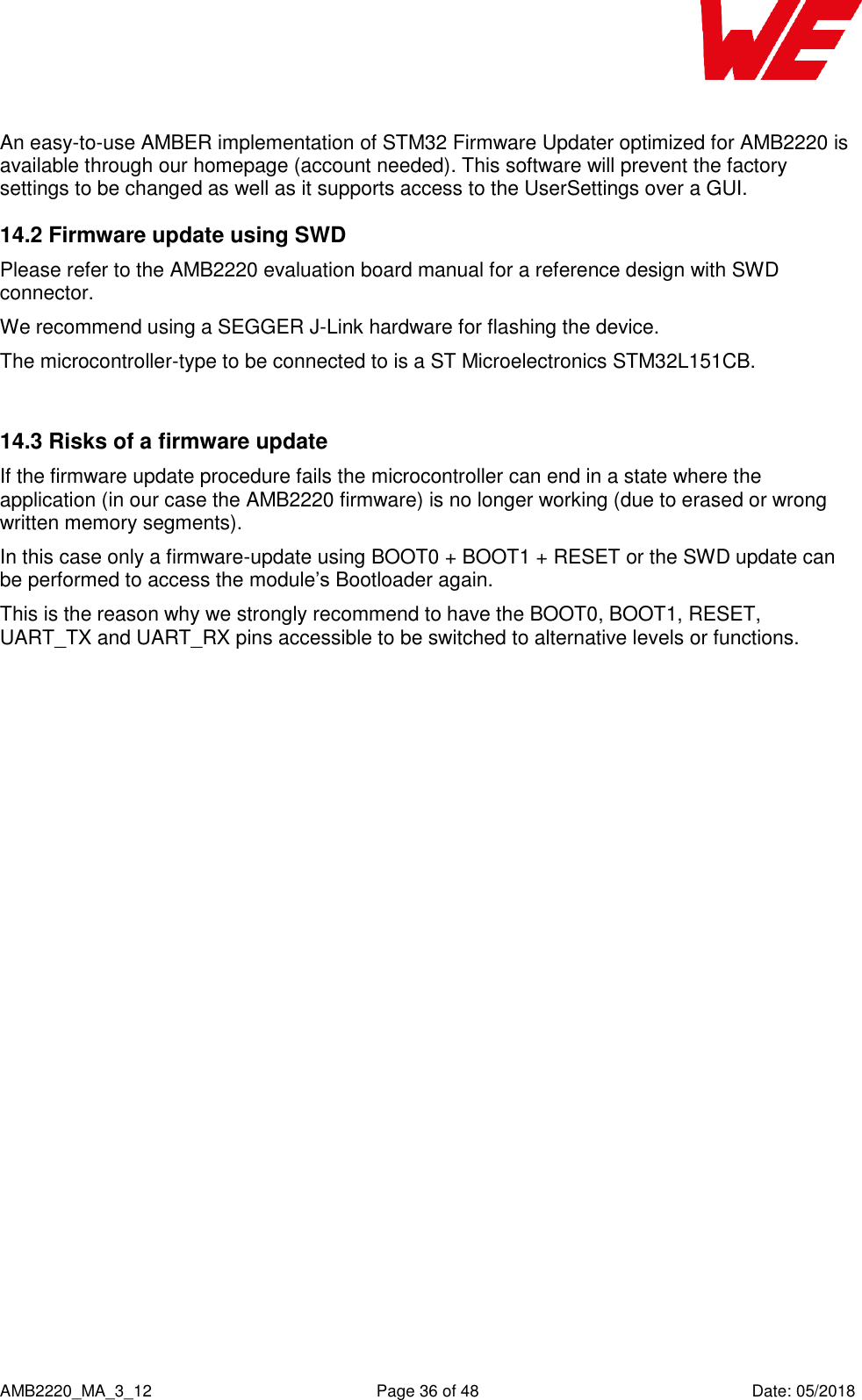    AMB2220_MA_3_12  Page 36 of 48  Date: 05/2018 An easy-to-use AMBER implementation of STM32 Firmware Updater optimized for AMB2220 is available through our homepage (account needed). This software will prevent the factory settings to be changed as well as it supports access to the UserSettings over a GUI. 14.2 Firmware update using SWD Please refer to the AMB2220 evaluation board manual for a reference design with SWD connector. We recommend using a SEGGER J-Link hardware for flashing the device. The microcontroller-type to be connected to is a ST Microelectronics STM32L151CB.  14.3 Risks of a firmware update If the firmware update procedure fails the microcontroller can end in a state where the application (in our case the AMB2220 firmware) is no longer working (due to erased or wrong written memory segments). In this case only a firmware-update using BOOT0 + BOOT1 + RESET or the SWD update can be performed to access the module’s Bootloader again. This is the reason why we strongly recommend to have the BOOT0, BOOT1, RESET, UART_TX and UART_RX pins accessible to be switched to alternative levels or functions.  