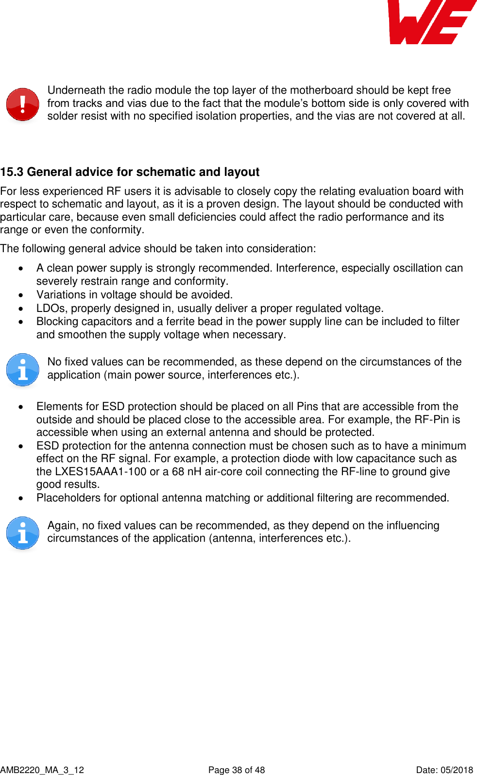   AMB2220_MA_3_12  Page 38 of 48  Date: 05/2018  Underneath the radio module the top layer of the motherboard should be kept free from tracks and vias due to the fact that the module’s bottom side is only covered with solder resist with no specified isolation properties, and the vias are not covered at all.  15.3 General advice for schematic and layout For less experienced RF users it is advisable to closely copy the relating evaluation board with respect to schematic and layout, as it is a proven design. The layout should be conducted with particular care, because even small deficiencies could affect the radio performance and its range or even the conformity. The following general advice should be taken into consideration:   A clean power supply is strongly recommended. Interference, especially oscillation can severely restrain range and conformity.    Variations in voltage should be avoided.    LDOs, properly designed in, usually deliver a proper regulated voltage.   Blocking capacitors and a ferrite bead in the power supply line can be included to filter and smoothen the supply voltage when necessary.   No fixed values can be recommended, as these depend on the circumstances of the application (main power source, interferences etc.).    Elements for ESD protection should be placed on all Pins that are accessible from the outside and should be placed close to the accessible area. For example, the RF-Pin is accessible when using an external antenna and should be protected.   ESD protection for the antenna connection must be chosen such as to have a minimum effect on the RF signal. For example, a protection diode with low capacitance such as the LXES15AAA1-100 or a 68 nH air-core coil connecting the RF-line to ground give good results.   Placeholders for optional antenna matching or additional filtering are recommended.  Again, no fixed values can be recommended, as they depend on the influencing circumstances of the application (antenna, interferences etc.).  