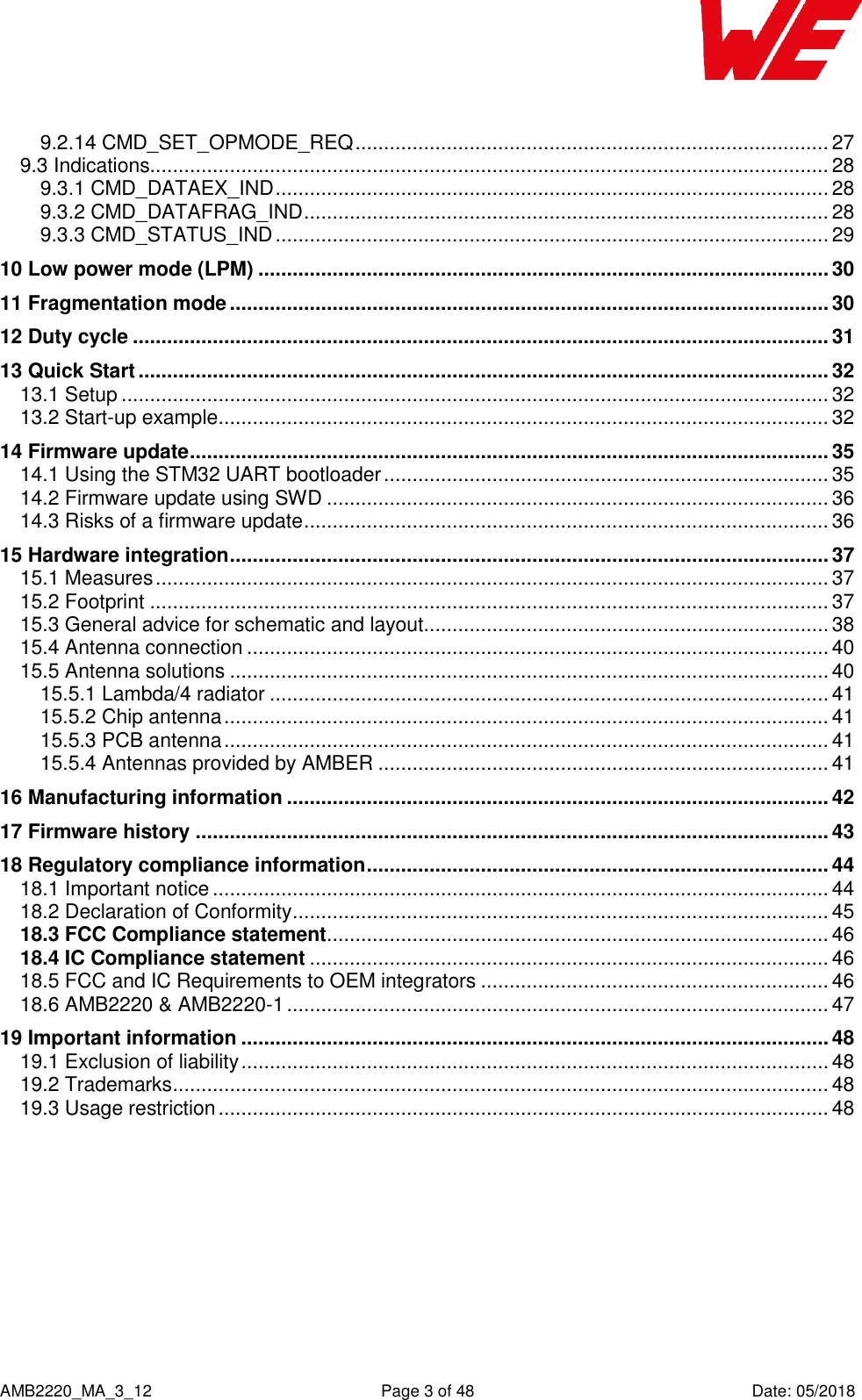    AMB2220_MA_3_12  Page 3 of 48  Date: 05/2018 9.2.14 CMD_SET_OPMODE_REQ ................................................................................... 27 9.3 Indications....................................................................................................................... 28 9.3.1 CMD_DATAEX_IND ................................................................................................. 28 9.3.2 CMD_DATAFRAG_IND ............................................................................................ 28 9.3.3 CMD_STATUS_IND ................................................................................................. 29 10 Low power mode (LPM) .................................................................................................... 30 11 Fragmentation mode ......................................................................................................... 30 12 Duty cycle .......................................................................................................................... 31 13 Quick Start ......................................................................................................................... 32 13.1 Setup ............................................................................................................................ 32 13.2 Start-up example ........................................................................................................... 32 14 Firmware update ................................................................................................................ 35 14.1 Using the STM32 UART bootloader .............................................................................. 35 14.2 Firmware update using SWD ........................................................................................ 36 14.3 Risks of a firmware update ............................................................................................ 36 15 Hardware integration ......................................................................................................... 37 15.1 Measures ...................................................................................................................... 37 15.2 Footprint ....................................................................................................................... 37 15.3 General advice for schematic and layout....................................................................... 38 15.4 Antenna connection ...................................................................................................... 40 15.5 Antenna solutions ......................................................................................................... 40 15.5.1 Lambda/4 radiator .................................................................................................. 41 15.5.2 Chip antenna .......................................................................................................... 41 15.5.3 PCB antenna .......................................................................................................... 41 15.5.4 Antennas provided by AMBER ............................................................................... 41 16 Manufacturing information ............................................................................................... 42 17 Firmware history ............................................................................................................... 43 18 Regulatory compliance information ................................................................................. 44 18.1 Important notice ............................................................................................................ 44 18.2 Declaration of Conformity .............................................................................................. 45 18.3 FCC Compliance statement ........................................................................................ 46 18.4 IC Compliance statement ........................................................................................... 46 18.5 FCC and IC Requirements to OEM integrators ............................................................. 46 18.6 AMB2220 &amp; AMB2220-1 ............................................................................................... 47 19 Important information ....................................................................................................... 48 19.1 Exclusion of liability ....................................................................................................... 48 19.2 Trademarks ................................................................................................................... 48 19.3 Usage restriction ........................................................................................................... 48  