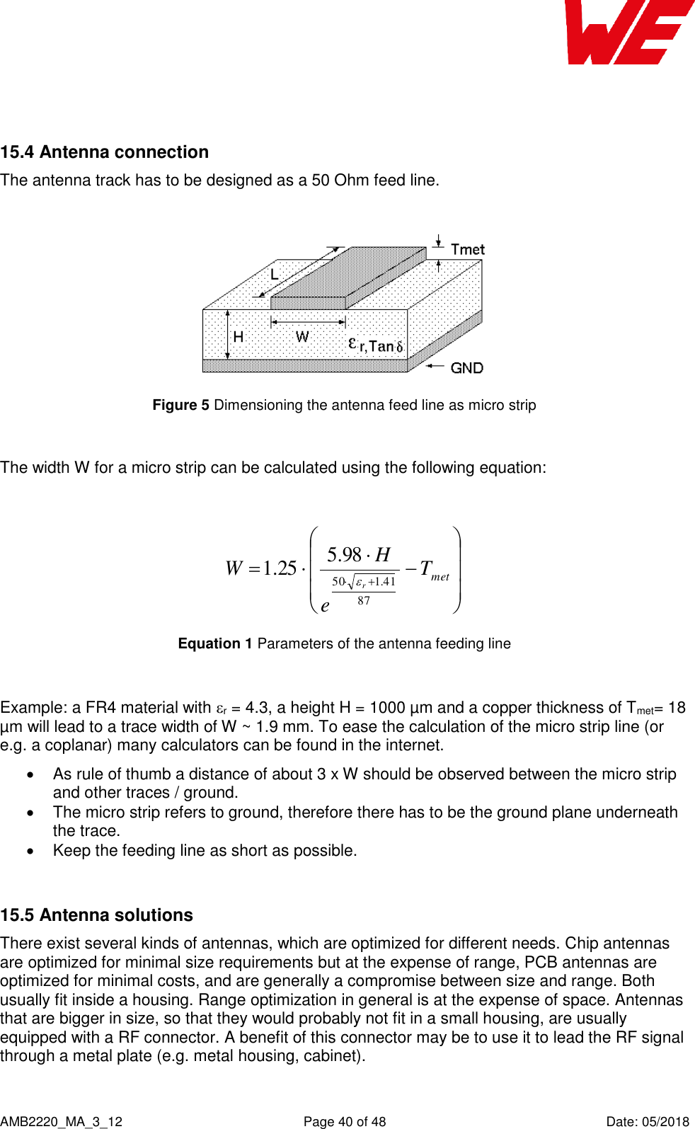    AMB2220_MA_3_12  Page 40 of 48  Date: 05/2018  15.4 Antenna connection The antenna track has to be designed as a 50 Ohm feed line.   Figure 5 Dimensioning the antenna feed line as micro strip  The width W for a micro strip can be calculated using the following equation:    metTeHWr8741.15098.525.1 Equation 1 Parameters of the antenna feeding line  Example: a FR4 material with r = 4.3, a height H = 1000 µm and a copper thickness of Tmet= 18 µm will lead to a trace width of W ~ 1.9 mm. To ease the calculation of the micro strip line (or e.g. a coplanar) many calculators can be found in the internet.    As rule of thumb a distance of about 3 x W should be observed between the micro strip and other traces / ground.   The micro strip refers to ground, therefore there has to be the ground plane underneath the trace.    Keep the feeding line as short as possible.   15.5 Antenna solutions There exist several kinds of antennas, which are optimized for different needs. Chip antennas are optimized for minimal size requirements but at the expense of range, PCB antennas are optimized for minimal costs, and are generally a compromise between size and range. Both usually fit inside a housing. Range optimization in general is at the expense of space. Antennas that are bigger in size, so that they would probably not fit in a small housing, are usually equipped with a RF connector. A benefit of this connector may be to use it to lead the RF signal through a metal plate (e.g. metal housing, cabinet).  