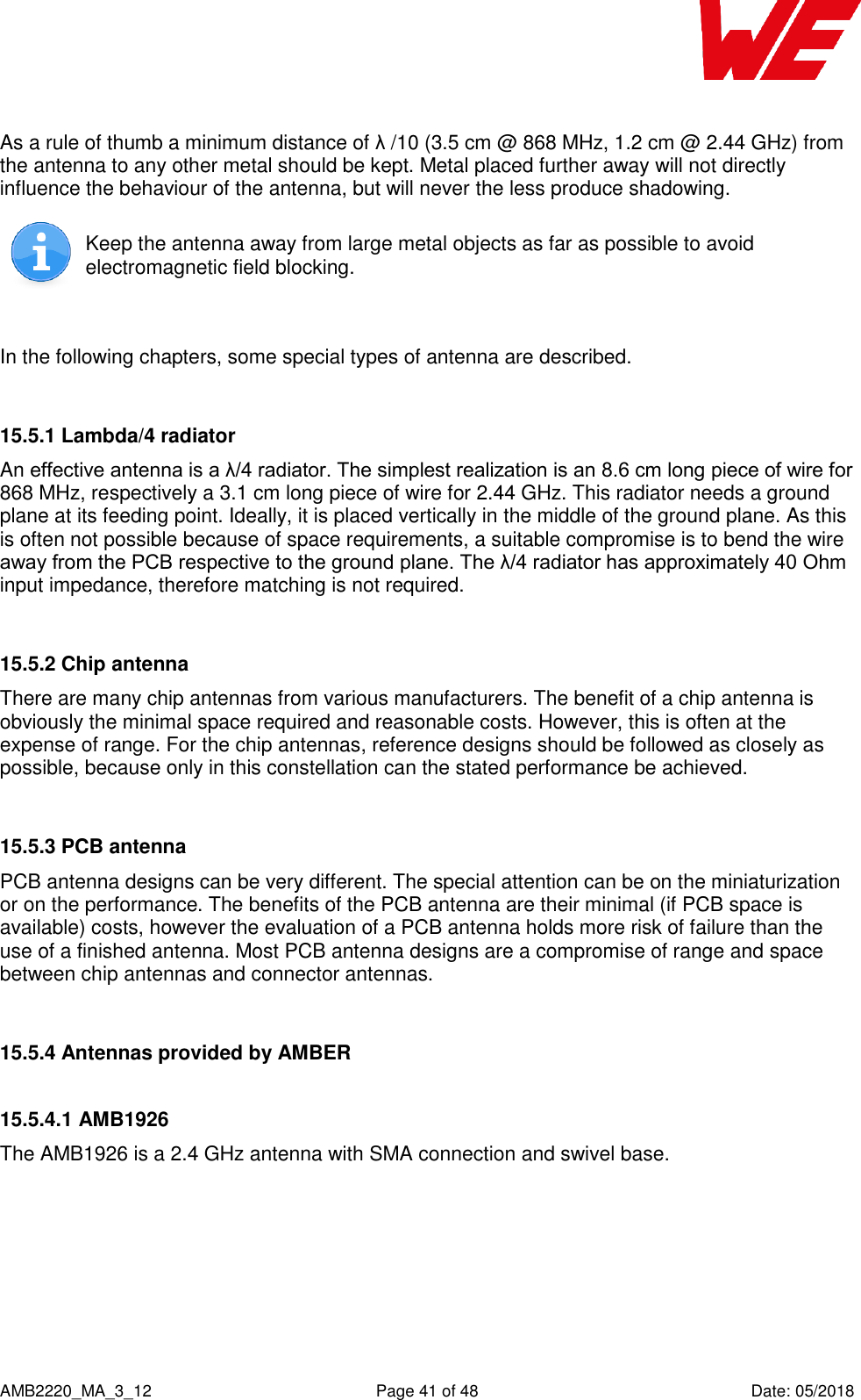    AMB2220_MA_3_12  Page 41 of 48  Date: 05/2018 As a rule of thumb a minimum distance of λ /10 (3.5 cm @ 868 MHz, 1.2 cm @ 2.44 GHz) from the antenna to any other metal should be kept. Metal placed further away will not directly influence the behaviour of the antenna, but will never the less produce shadowing.   Keep the antenna away from large metal objects as far as possible to avoid electromagnetic field blocking.  In the following chapters, some special types of antenna are described.  15.5.1 Lambda/4 radiator An effective antenna is a λ/4 radiator. The simplest realization is an 8.6 cm long piece of wire for 868 MHz, respectively a 3.1 cm long piece of wire for 2.44 GHz. This radiator needs a ground plane at its feeding point. Ideally, it is placed vertically in the middle of the ground plane. As this is often not possible because of space requirements, a suitable compromise is to bend the wire away from the PCB respective to the ground plane. The λ/4 radiator has approximately 40 Ohm input impedance, therefore matching is not required.  15.5.2 Chip antenna There are many chip antennas from various manufacturers. The benefit of a chip antenna is obviously the minimal space required and reasonable costs. However, this is often at the expense of range. For the chip antennas, reference designs should be followed as closely as possible, because only in this constellation can the stated performance be achieved.  15.5.3 PCB antenna PCB antenna designs can be very different. The special attention can be on the miniaturization or on the performance. The benefits of the PCB antenna are their minimal (if PCB space is available) costs, however the evaluation of a PCB antenna holds more risk of failure than the use of a finished antenna. Most PCB antenna designs are a compromise of range and space between chip antennas and connector antennas.  15.5.4 Antennas provided by AMBER 15.5.4.1 AMB1926  The AMB1926 is a 2.4 GHz antenna with SMA connection and swivel base.    