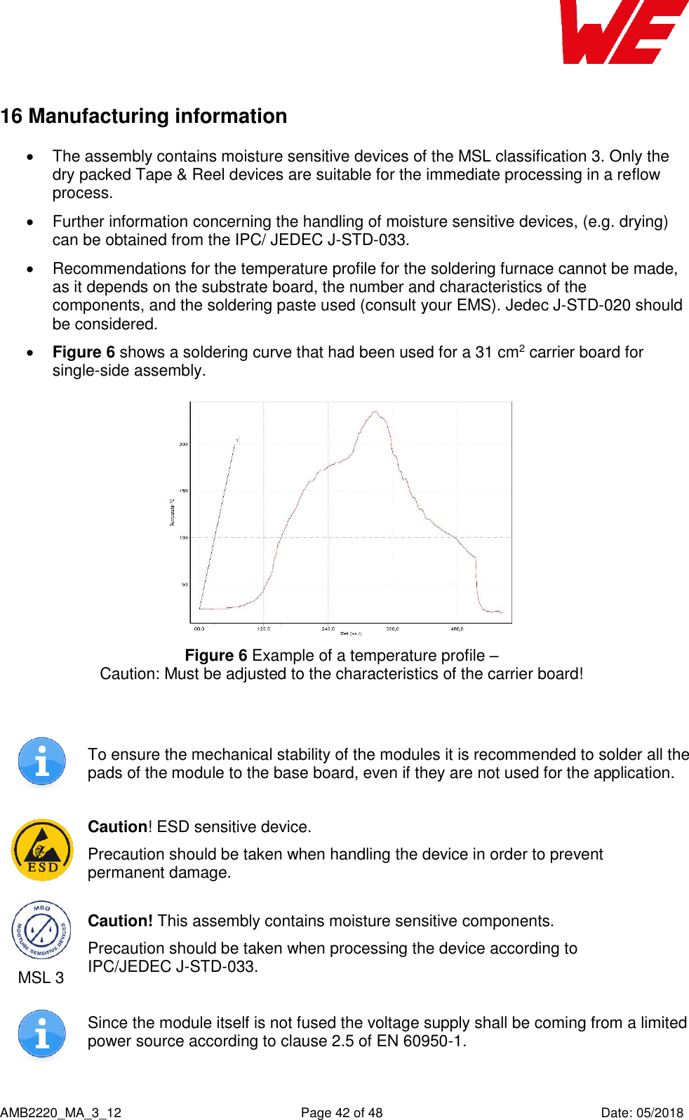    AMB2220_MA_3_12  Page 42 of 48  Date: 05/2018 16 Manufacturing information   The assembly contains moisture sensitive devices of the MSL classification 3. Only the dry packed Tape &amp; Reel devices are suitable for the immediate processing in a reflow process.   Further information concerning the handling of moisture sensitive devices, (e.g. drying) can be obtained from the IPC/ JEDEC J-STD-033.   Recommendations for the temperature profile for the soldering furnace cannot be made, as it depends on the substrate board, the number and characteristics of the components, and the soldering paste used (consult your EMS). Jedec J-STD-020 should be considered.   Figure 6 shows a soldering curve that had been used for a 31 cm2 carrier board for single-side assembly.  Figure 6 Example of a temperature profile –  Caution: Must be adjusted to the characteristics of the carrier board!   To ensure the mechanical stability of the modules it is recommended to solder all the pads of the module to the base board, even if they are not used for the application.  Caution! ESD sensitive device. Precaution should be taken when handling the device in order to prevent permanent damage.  MSL 3 Caution! This assembly contains moisture sensitive components. Precaution should be taken when processing the device according to IPC/JEDEC J-STD-033.  Since the module itself is not fused the voltage supply shall be coming from a limited power source according to clause 2.5 of EN 60950-1. 