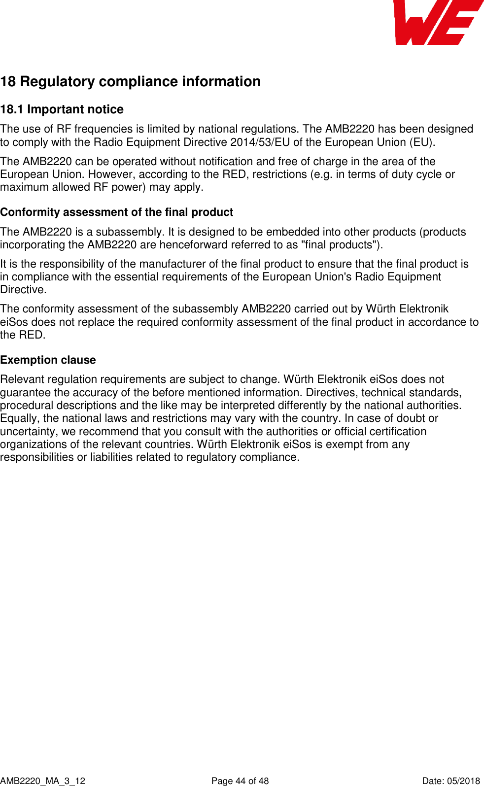    AMB2220_MA_3_12  Page 44 of 48  Date: 05/2018 18 Regulatory compliance information 18.1 Important notice The use of RF frequencies is limited by national regulations. The AMB2220 has been designed to comply with the Radio Equipment Directive 2014/53/EU of the European Union (EU). The AMB2220 can be operated without notification and free of charge in the area of the European Union. However, according to the RED, restrictions (e.g. in terms of duty cycle or maximum allowed RF power) may apply. Conformity assessment of the final product The AMB2220 is a subassembly. It is designed to be embedded into other products (products incorporating the AMB2220 are henceforward referred to as &quot;final products&quot;). It is the responsibility of the manufacturer of the final product to ensure that the final product is in compliance with the essential requirements of the European Union&apos;s Radio Equipment Directive. The conformity assessment of the subassembly AMB2220 carried out by Würth Elektronik eiSos does not replace the required conformity assessment of the final product in accordance to the RED. Exemption clause Relevant regulation requirements are subject to change. Würth Elektronik eiSos does not guarantee the accuracy of the before mentioned information. Directives, technical standards, procedural descriptions and the like may be interpreted differently by the national authorities. Equally, the national laws and restrictions may vary with the country. In case of doubt or uncertainty, we recommend that you consult with the authorities or official certification organizations of the relevant countries. Würth Elektronik eiSos is exempt from any responsibilities or liabilities related to regulatory compliance.    