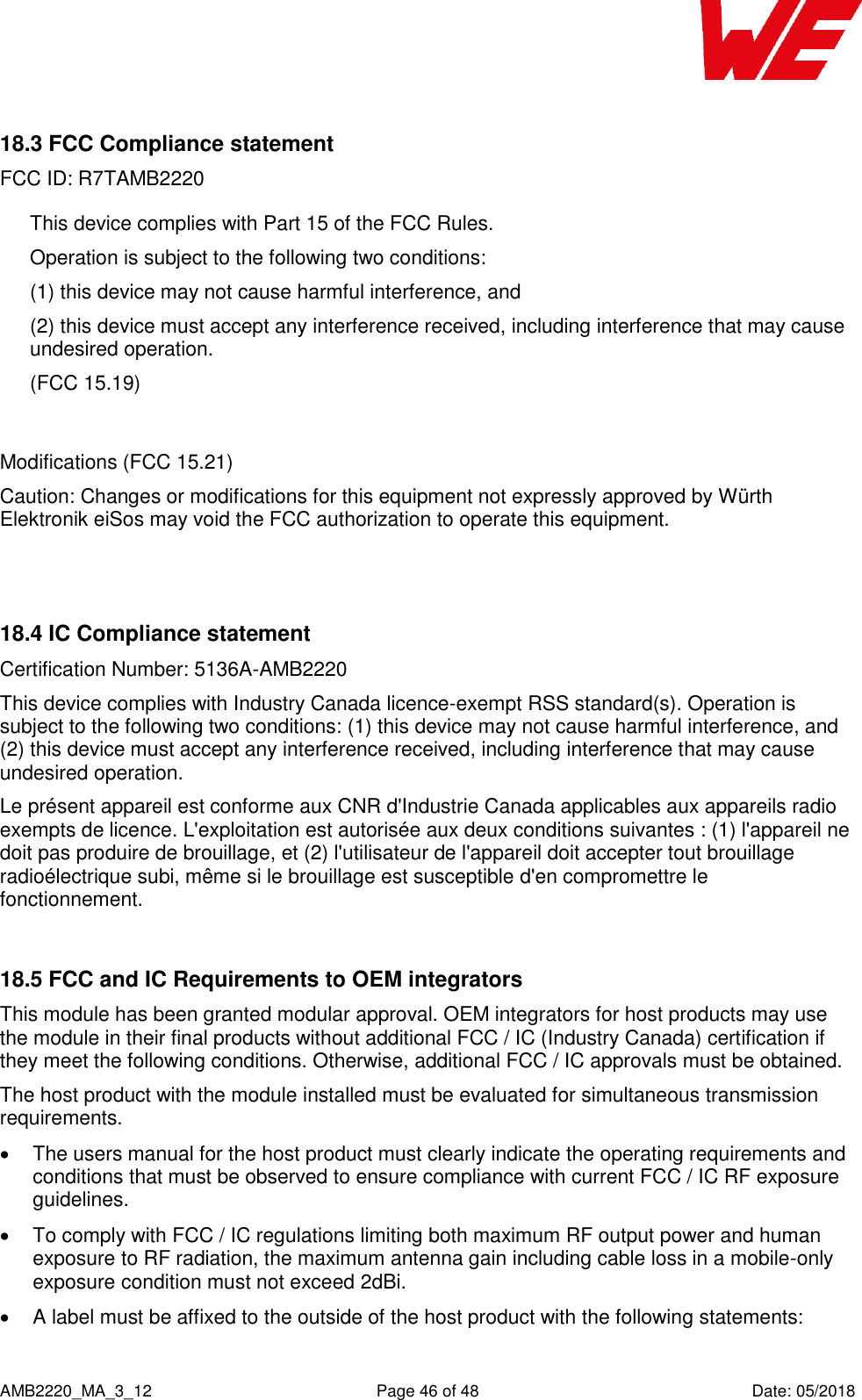    AMB2220_MA_3_12  Page 46 of 48  Date: 05/2018 18.3 FCC Compliance statement FCC ID: R7TAMB2220  This device complies with Part 15 of the FCC Rules.  Operation is subject to the following two conditions:  (1) this device may not cause harmful interference, and  (2) this device must accept any interference received, including interference that may cause undesired operation.  (FCC 15.19)  Modifications (FCC 15.21) Caution: Changes or modifications for this equipment not expressly approved by Würth Elektronik eiSos may void the FCC authorization to operate this equipment.   18.4 IC Compliance statement Certification Number: 5136A-AMB2220 This device complies with Industry Canada licence-exempt RSS standard(s). Operation is subject to the following two conditions: (1) this device may not cause harmful interference, and (2) this device must accept any interference received, including interference that may cause undesired operation. Le présent appareil est conforme aux CNR d&apos;Industrie Canada applicables aux appareils radio exempts de licence. L&apos;exploitation est autorisée aux deux conditions suivantes : (1) l&apos;appareil ne doit pas produire de brouillage, et (2) l&apos;utilisateur de l&apos;appareil doit accepter tout brouillage radioélectrique subi, même si le brouillage est susceptible d&apos;en compromettre le fonctionnement.  18.5 FCC and IC Requirements to OEM integrators This module has been granted modular approval. OEM integrators for host products may use the module in their final products without additional FCC / IC (Industry Canada) certification if they meet the following conditions. Otherwise, additional FCC / IC approvals must be obtained. The host product with the module installed must be evaluated for simultaneous transmission requirements.    The users manual for the host product must clearly indicate the operating requirements and conditions that must be observed to ensure compliance with current FCC / IC RF exposure guidelines.    To comply with FCC / IC regulations limiting both maximum RF output power and human exposure to RF radiation, the maximum antenna gain including cable loss in a mobile-only exposure condition must not exceed 2dBi.    A label must be affixed to the outside of the host product with the following statements:  