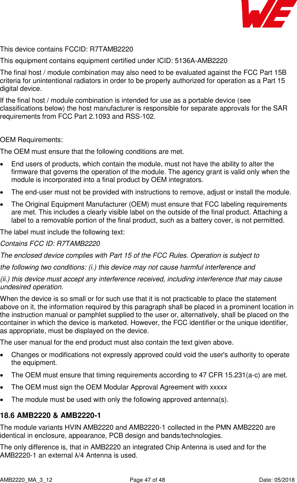    AMB2220_MA_3_12  Page 47 of 48  Date: 05/2018 This device contains FCCID: R7TAMB2220  This equipment contains equipment certified under ICID: 5136A-AMB2220  The final host / module combination may also need to be evaluated against the FCC Part 15B criteria for unintentional radiators in order to be properly authorized for operation as a Part 15 digital device.  If the final host / module combination is intended for use as a portable device (see classifications below) the host manufacturer is responsible for separate approvals for the SAR requirements from FCC Part 2.1093 and RSS-102.  OEM Requirements: The OEM must ensure that the following conditions are met.   End users of products, which contain the module, must not have the ability to alter the firmware that governs the operation of the module. The agency grant is valid only when the module is incorporated into a final product by OEM integrators.   The end-user must not be provided with instructions to remove, adjust or install the module.   The Original Equipment Manufacturer (OEM) must ensure that FCC labeling requirements are met. This includes a clearly visible label on the outside of the final product. Attaching a label to a removable portion of the final product, such as a battery cover, is not permitted. The label must include the following text: Contains FCC ID: R7TAMB2220  The enclosed device complies with Part 15 of the FCC Rules. Operation is subject to the following two conditions: (i.) this device may not cause harmful interference and (ii.) this device must accept any interference received, including interference that may cause undesired operation. When the device is so small or for such use that it is not practicable to place the statement above on it, the information required by this paragraph shall be placed in a prominent location in the instruction manual or pamphlet supplied to the user or, alternatively, shall be placed on the container in which the device is marketed. However, the FCC identifier or the unique identifier, as appropriate, must be displayed on the device. The user manual for the end product must also contain the text given above.   Changes or modifications not expressly approved could void the user&apos;s authority to operate the equipment.   The OEM must ensure that timing requirements according to 47 CFR 15.231(a-c) are met.   The OEM must sign the OEM Modular Approval Agreement with xxxxx   The module must be used with only the following approved antenna(s). 18.6 AMB2220 &amp; AMB2220-1 The module variants HVIN AMB2220 and AMB2220-1 collected in the PMN AMB2220 are identical in enclosure, appearance, PCB design and bands/technologies. The only difference is, that in AMB2220 an integrated Chip Antenna is used and for the AMB2220-1 an external λ/4 Antenna is used.  