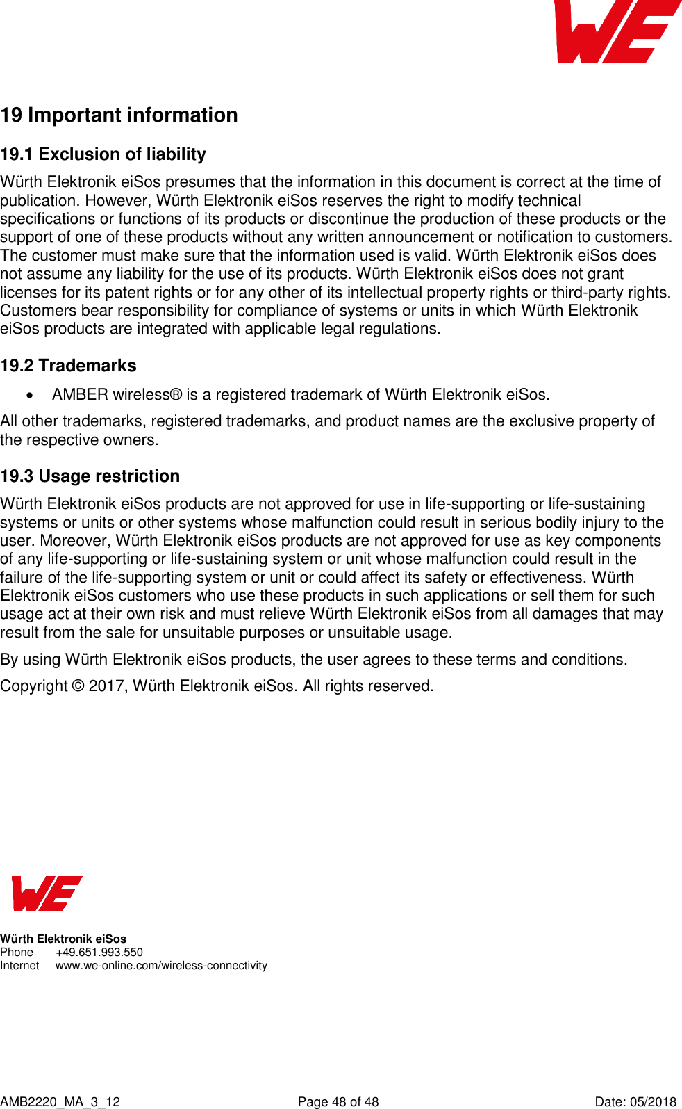    AMB2220_MA_3_12  Page 48 of 48  Date: 05/2018 19 Important information  19.1 Exclusion of liability Würth Elektronik eiSos presumes that the information in this document is correct at the time of publication. However, Würth Elektronik eiSos reserves the right to modify technical specifications or functions of its products or discontinue the production of these products or the support of one of these products without any written announcement or notification to customers. The customer must make sure that the information used is valid. Würth Elektronik eiSos does not assume any liability for the use of its products. Würth Elektronik eiSos does not grant licenses for its patent rights or for any other of its intellectual property rights or third-party rights. Customers bear responsibility for compliance of systems or units in which Würth Elektronik eiSos products are integrated with applicable legal regulations. 19.2 Trademarks   AMBER wireless® is a registered trademark of Würth Elektronik eiSos. All other trademarks, registered trademarks, and product names are the exclusive property of the respective owners. 19.3 Usage restriction Würth Elektronik eiSos products are not approved for use in life-supporting or life-sustaining systems or units or other systems whose malfunction could result in serious bodily injury to the user. Moreover, Würth Elektronik eiSos products are not approved for use as key components of any life-supporting or life-sustaining system or unit whose malfunction could result in the failure of the life-supporting system or unit or could affect its safety or effectiveness. Würth Elektronik eiSos customers who use these products in such applications or sell them for such usage act at their own risk and must relieve Würth Elektronik eiSos from all damages that may result from the sale for unsuitable purposes or unsuitable usage. By using Würth Elektronik eiSos products, the user agrees to these terms and conditions. Copyright © 2017, Würth Elektronik eiSos. All rights reserved.             Würth Elektronik eiSos Phone       +49.651.993.550  Internet     www.we-online.com/wireless-connectivity   
