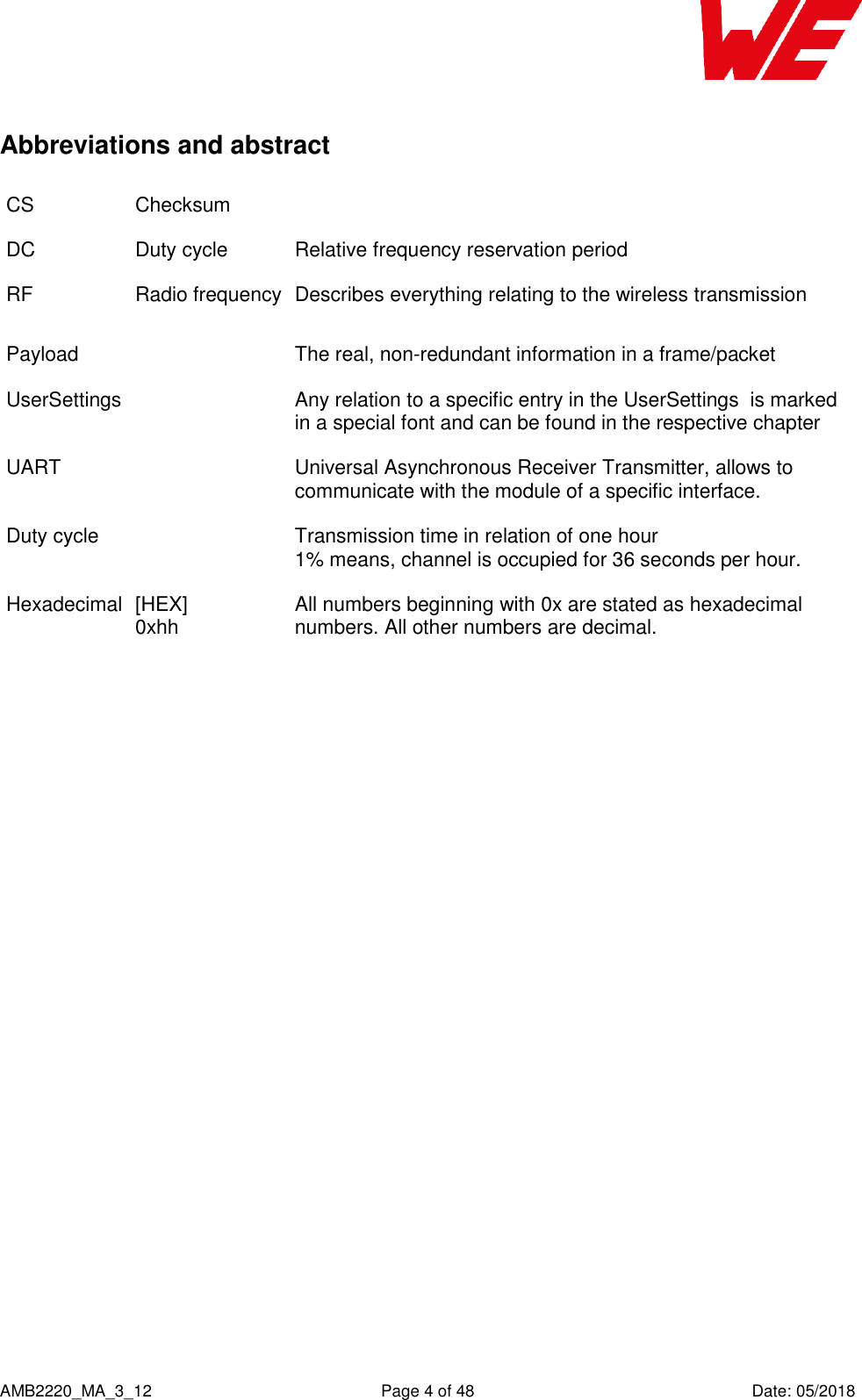    AMB2220_MA_3_12  Page 4 of 48  Date: 05/2018 Abbreviations and abstract CS Checksum  DC Duty cycle Relative frequency reservation period RF Radio frequency Describes everything relating to the wireless transmission Payload  The real, non-redundant information in a frame/packet UserSettings   Any relation to a specific entry in the UserSettings  is marked in a special font and can be found in the respective chapter UART  Universal Asynchronous Receiver Transmitter, allows to communicate with the module of a specific interface. Duty cycle  Transmission time in relation of one hour  1% means, channel is occupied for 36 seconds per hour.  Hexadecimal  [HEX] 0xhh All numbers beginning with 0x are stated as hexadecimal numbers. All other numbers are decimal. 