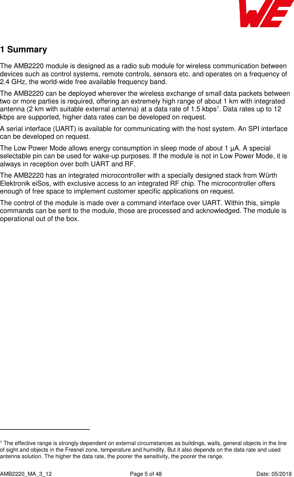    AMB2220_MA_3_12  Page 5 of 48  Date: 05/2018 1 Summary The AMB2220 module is designed as a radio sub module for wireless communication between devices such as control systems, remote controls, sensors etc. and operates on a frequency of 2.4 GHz, the world-wide free available frequency band. The AMB2220 can be deployed wherever the wireless exchange of small data packets between two or more parties is required, offering an extremely high range of about 1 km with integrated antenna (2 km with suitable external antenna) at a data rate of 1.5 kbps1. Data rates up to 12 kbps are supported, higher data rates can be developed on request. A serial interface (UART) is available for communicating with the host system. An SPI interface can be developed on request. The Low Power Mode allows energy consumption in sleep mode of about 1 µA. A special selectable pin can be used for wake-up purposes. If the module is not in Low Power Mode, it is always in reception over both UART and RF. The AMB2220 has an integrated microcontroller with a specially designed stack from Würth Elektronik eiSos, with exclusive access to an integrated RF chip. The microcontroller offers enough of free space to implement customer specific applications on request. The control of the module is made over a command interface over UART. Within this, simple commands can be sent to the module, those are processed and acknowledged. The module is operational out of the box.                                                     1 The effective range is strongly dependent on external circumstances as buildings, walls, general objects in the line of sight and objects in the Fresnel zone, temperature and humidity. But it also depends on the data rate and used antenna solution. The higher the data rate, the poorer the sensitivity, the poorer the range. 