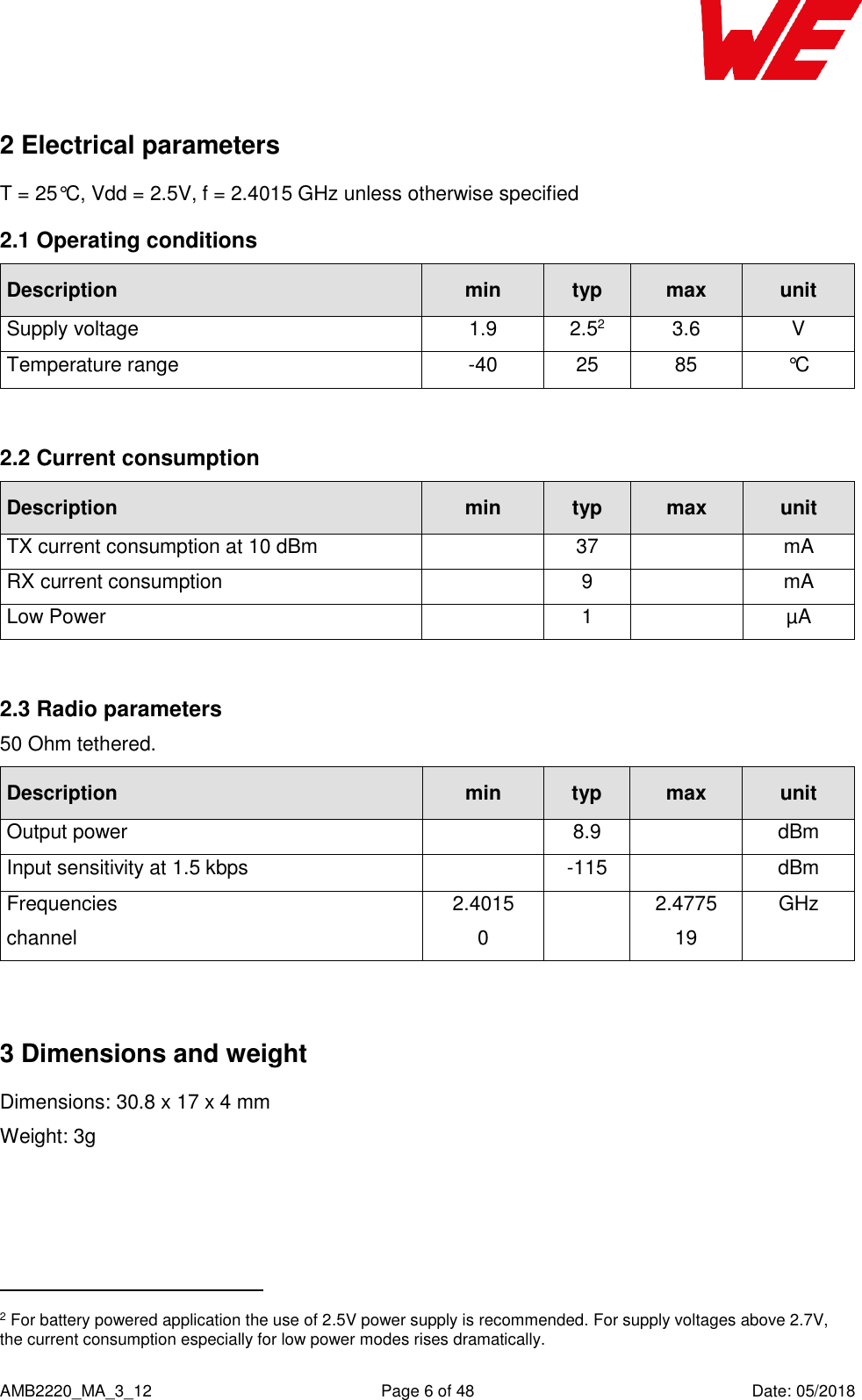    AMB2220_MA_3_12  Page 6 of 48  Date: 05/2018 2 Electrical parameters T = 25°C, Vdd = 2.5V, f = 2.4015 GHz unless otherwise specified 2.1 Operating conditions Description min typ max unit Supply voltage 1.9 2.52 3.6 V Temperature range -40 25 85 °C  2.2 Current consumption Description min typ max unit TX current consumption at 10 dBm  37  mA RX current consumption  9  mA Low Power  1  µA  2.3 Radio parameters 50 Ohm tethered. Description min typ max unit Output power  8.9  dBm Input sensitivity at 1.5 kbps   -115  dBm Frequencies channel 2.4015 0  2.4775 19 GHz   3 Dimensions and weight Dimensions: 30.8 x 17 x 4 mm Weight: 3g                                                 2 For battery powered application the use of 2.5V power supply is recommended. For supply voltages above 2.7V, the current consumption especially for low power modes rises dramatically. 
