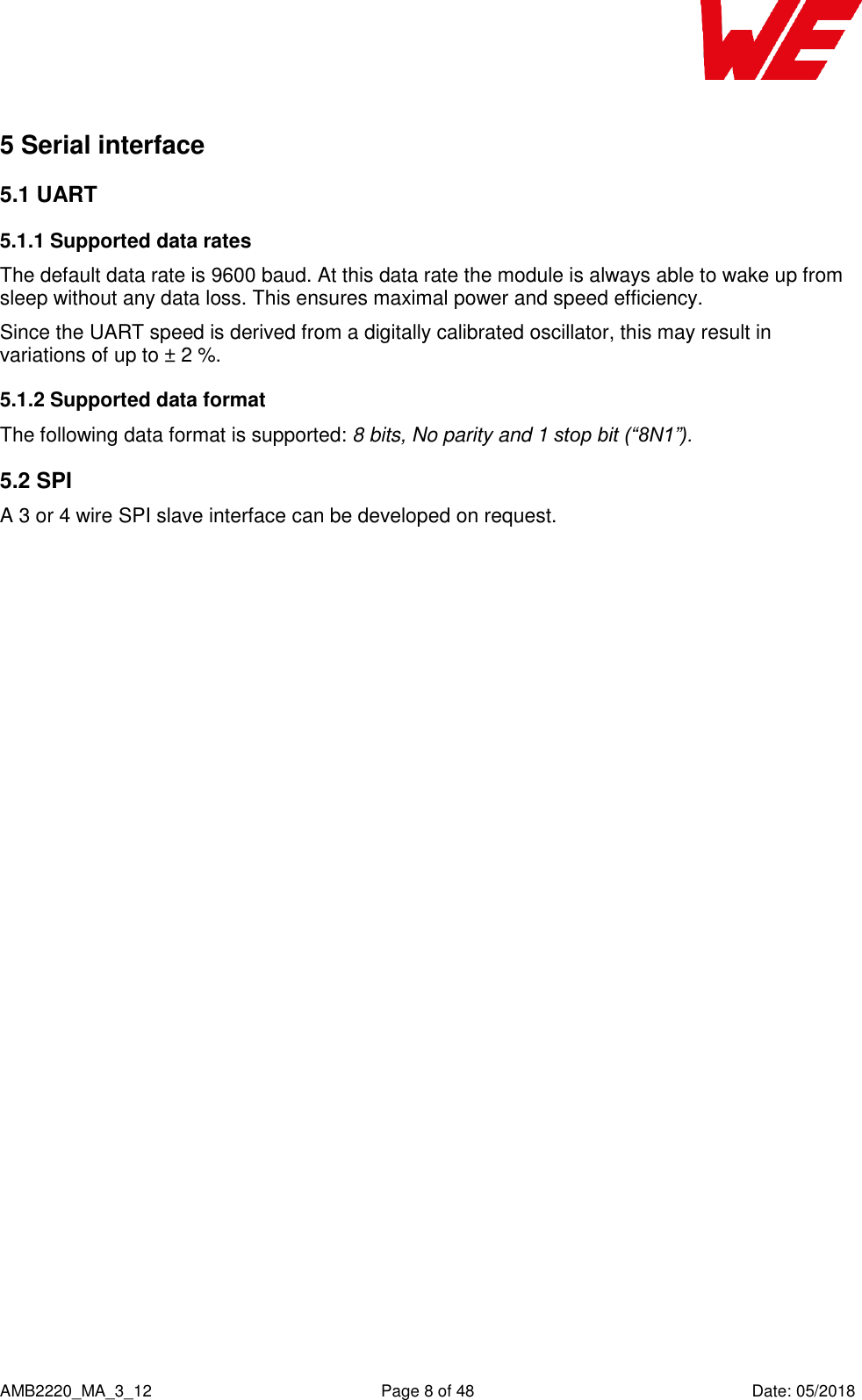    AMB2220_MA_3_12  Page 8 of 48  Date: 05/2018 5 Serial interface 5.1 UART 5.1.1 Supported data rates The default data rate is 9600 baud. At this data rate the module is always able to wake up from sleep without any data loss. This ensures maximal power and speed efficiency. Since the UART speed is derived from a digitally calibrated oscillator, this may result in variations of up to ± 2 %. 5.1.2 Supported data format The following data format is supported: 8 bits, No parity and 1 stop bit (“8N1”). 5.2 SPI A 3 or 4 wire SPI slave interface can be developed on request.    