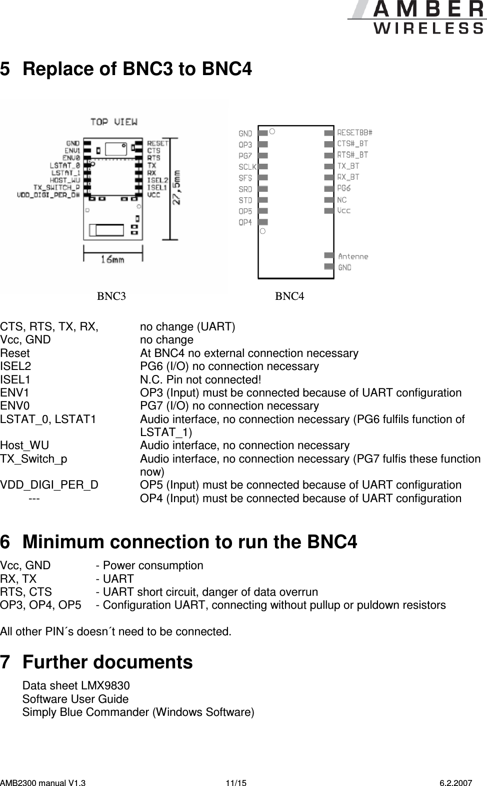   AMB2300 manual V1.3  11/15  6.2.2007 5  Replace of BNC3 to BNC4     CTS, RTS, TX, RX,    no change (UART) Vcc, GND     no change Reset    At BNC4 no external connection necessary ISEL2    PG6 (I/O) no connection necessary ISEL1    N.C. Pin not connected!          ENV1     OP3 (Input) must be connected because of UART configuration  ENV0    PG7 (I/O) no connection necessary LSTAT_0, LSTAT1    Audio interface, no connection necessary (PG6 fulfils function of LSTAT_1)    Host_WU    Audio interface, no connection necessary TX_Switch_p    Audio interface, no connection necessary (PG7 fulfis these function now)  VDD_DIGI_PER_D    OP5 (Input) must be connected because of UART configuration          ---    OP4 (Input) must be connected because of UART configuration     6  Minimum connection to run the BNC4 Vcc, GND   - Power consumption RX, TX  - UART RTS, CTS  - UART short circuit, danger of data overrun    OP3, OP4, OP5  - Configuration UART, connecting without pullup or puldown resistors  All other PIN´s doesn´t need to be connected.  7  Further documents Data sheet LMX9830 Software User Guide  Simply Blue Commander (Windows Software) BNC3 BNC4 