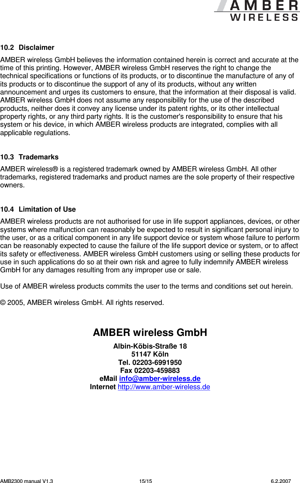   AMB2300 manual V1.3  15/15  6.2.2007  10.2  Disclaimer AMBER wireless GmbH believes the information contained herein is correct and accurate at the time of this printing. However, AMBER wireless GmbH reserves the right to change the technical specifications or functions of its products, or to discontinue the manufacture of any of its products or to discontinue the support of any of its products, without any written announcement and urges its customers to ensure, that the information at their disposal is valid. AMBER wireless GmbH does not assume any responsibility for the use of the described products, neither does it convey any license under its patent rights, or its other intellectual property rights, or any third party rights. It is the customer&apos;s responsibility to ensure that his system or his device, in which AMBER wireless products are integrated, complies with all applicable regulations.   10.3  Trademarks AMBER wireless® is a registered trademark owned by AMBER wireless GmbH. All other trademarks, registered trademarks and product names are the sole property of their respective owners.   10.4  Limitation of Use AMBER wireless products are not authorised for use in life support appliances, devices, or other systems where malfunction can reasonably be expected to result in significant personal injury to the user, or as a critical component in any life support device or system whose failure to perform can be reasonably expected to cause the failure of the life support device or system, or to affect its safety or effectiveness. AMBER wireless GmbH customers using or selling these products for use in such applications do so at their own risk and agree to fully indemnify AMBER wireless GmbH for any damages resulting from any improper use or sale.  Use of AMBER wireless products commits the user to the terms and conditions set out herein.  © 2005, AMBER wireless GmbH. All rights reserved.   AMBER wireless GmbH Albin-Köbis-Straße 18 51147 Köln Tel. 02203-6991950 Fax 02203-459883 eMail info@amber-wireless.de Internet http://www.amber-wireless.de  