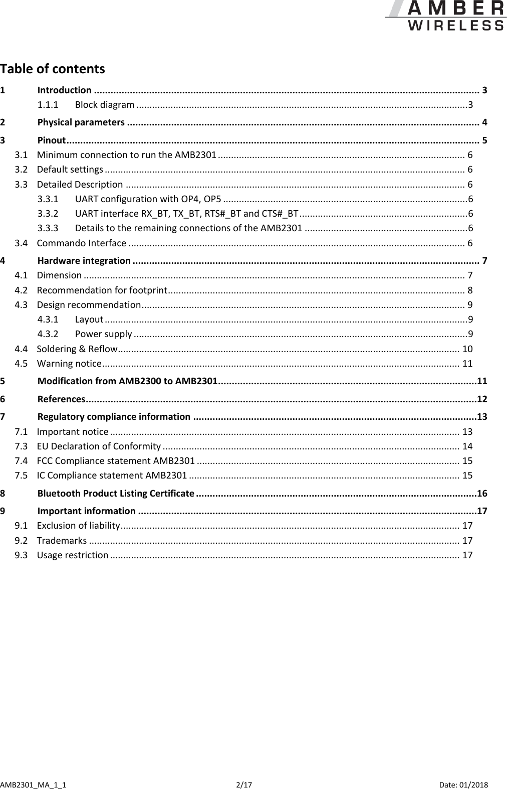  AMB2301_MA_1_1  2/17     Date: 01/2018 Table of contents 1 Introduction ............................................................................................................................................ 3 1.1.1 Block diagram .............................................................................................................................. 3 2 Physical parameters ................................................................................................................................ 4 3 Pinout ...................................................................................................................................................... 5 3.1 Minimum connection to run the AMB2301 .............................................................................................. 6 3.2 Default settings ......................................................................................................................................... 6 3.3 Detailed Description ................................................................................................................................. 6 3.3.1 UART configuration with OP4, OP5 ............................................................................................. 6 3.3.2 UART interface RX_BT, TX_BT, RTS#_BT and CTS#_BT ................................................................ 6 3.3.3 Details to the remaining connections of the AMB2301 .............................................................. 6 3.4 Commando Interface ................................................................................................................................ 6 4 Hardware integration .............................................................................................................................. 7 4.1 Dimension ................................................................................................................................................. 7 4.2 Recommendation for footprint ................................................................................................................. 8 4.3 Design recommendation ........................................................................................................................... 9 4.3.1 Layout .......................................................................................................................................... 9 4.3.2 Power supply ............................................................................................................................... 9 4.4 Soldering &amp; Reflow.................................................................................................................................. 10 4.5 Warning notice ........................................................................................................................................ 11 5 Modification from AMB2300 to AMB2301..............................................................................................11 6 References ..............................................................................................................................................12 7 Regulatory compliance information .......................................................................................................13 7.1 Important notice ..................................................................................................................................... 13 7.3 EU Declaration of Conformity ................................................................................................................. 14 7.4 FCC Compliance statement AMB2301 .................................................................................................... 15 7.5 IC Compliance statement AMB2301 ....................................................................................................... 15 8 Bluetooth Product Listing Certificate ......................................................................................................16 9 Important information ...........................................................................................................................17 9.1 Exclusion of liability ................................................................................................................................. 17 9.2 Trademarks ............................................................................................................................................. 17 9.3 Usage restriction ..................................................................................................................................... 17  