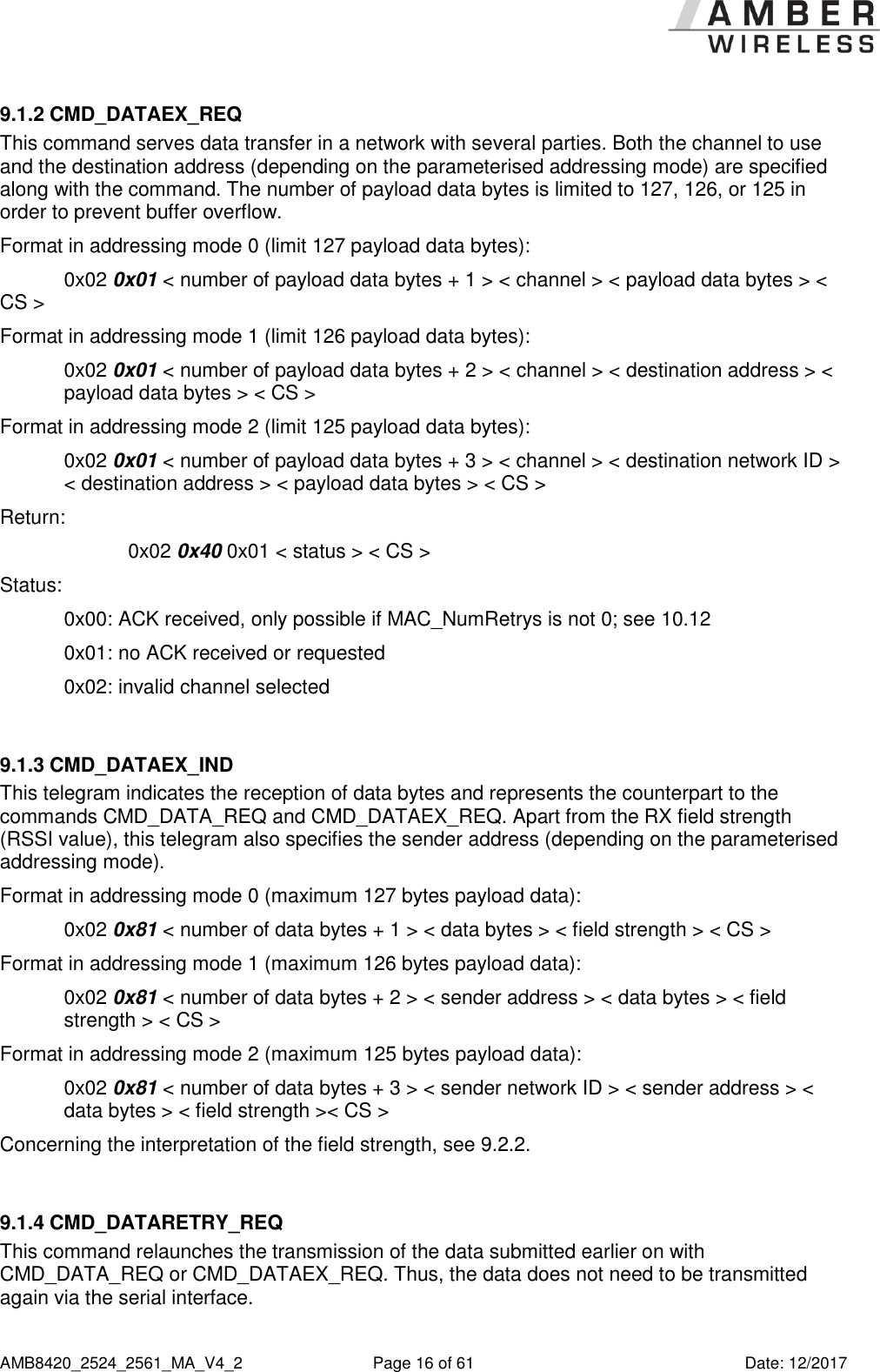      AMB8420_2524_2561_MA_V4_2  Page 16 of 61  Date: 12/2017 9.1.2 CMD_DATAEX_REQ This command serves data transfer in a network with several parties. Both the channel to use and the destination address (depending on the parameterised addressing mode) are specified along with the command. The number of payload data bytes is limited to 127, 126, or 125 in order to prevent buffer overflow. Format in addressing mode 0 (limit 127 payload data bytes):   0x02 0x01 &lt; number of payload data bytes + 1 &gt; &lt; channel &gt; &lt; payload data bytes &gt; &lt; CS &gt;  Format in addressing mode 1 (limit 126 payload data bytes):   0x02 0x01 &lt; number of payload data bytes + 2 &gt; &lt; channel &gt; &lt; destination address &gt; &lt; payload data bytes &gt; &lt; CS &gt;  Format in addressing mode 2 (limit 125 payload data bytes):   0x02 0x01 &lt; number of payload data bytes + 3 &gt; &lt; channel &gt; &lt; destination network ID &gt; &lt; destination address &gt; &lt; payload data bytes &gt; &lt; CS &gt;  Return:     0x02 0x40 0x01 &lt; status &gt; &lt; CS &gt; Status:   0x00: ACK received, only possible if MAC_NumRetrys is not 0; see 10.12   0x01: no ACK received or requested   0x02: invalid channel selected  9.1.3 CMD_DATAEX_IND This telegram indicates the reception of data bytes and represents the counterpart to the commands CMD_DATA_REQ and CMD_DATAEX_REQ. Apart from the RX field strength (RSSI value), this telegram also specifies the sender address (depending on the parameterised addressing mode). Format in addressing mode 0 (maximum 127 bytes payload data): 0x02 0x81 &lt; number of data bytes + 1 &gt; &lt; data bytes &gt; &lt; field strength &gt; &lt; CS &gt;  Format in addressing mode 1 (maximum 126 bytes payload data): 0x02 0x81 &lt; number of data bytes + 2 &gt; &lt; sender address &gt; &lt; data bytes &gt; &lt; field strength &gt; &lt; CS &gt;  Format in addressing mode 2 (maximum 125 bytes payload data): 0x02 0x81 &lt; number of data bytes + 3 &gt; &lt; sender network ID &gt; &lt; sender address &gt; &lt; data bytes &gt; &lt; field strength &gt;&lt; CS &gt;  Concerning the interpretation of the field strength, see 9.2.2.  9.1.4 CMD_DATARETRY_REQ This command relaunches the transmission of the data submitted earlier on with CMD_DATA_REQ or CMD_DATAEX_REQ. Thus, the data does not need to be transmitted again via the serial interface. 