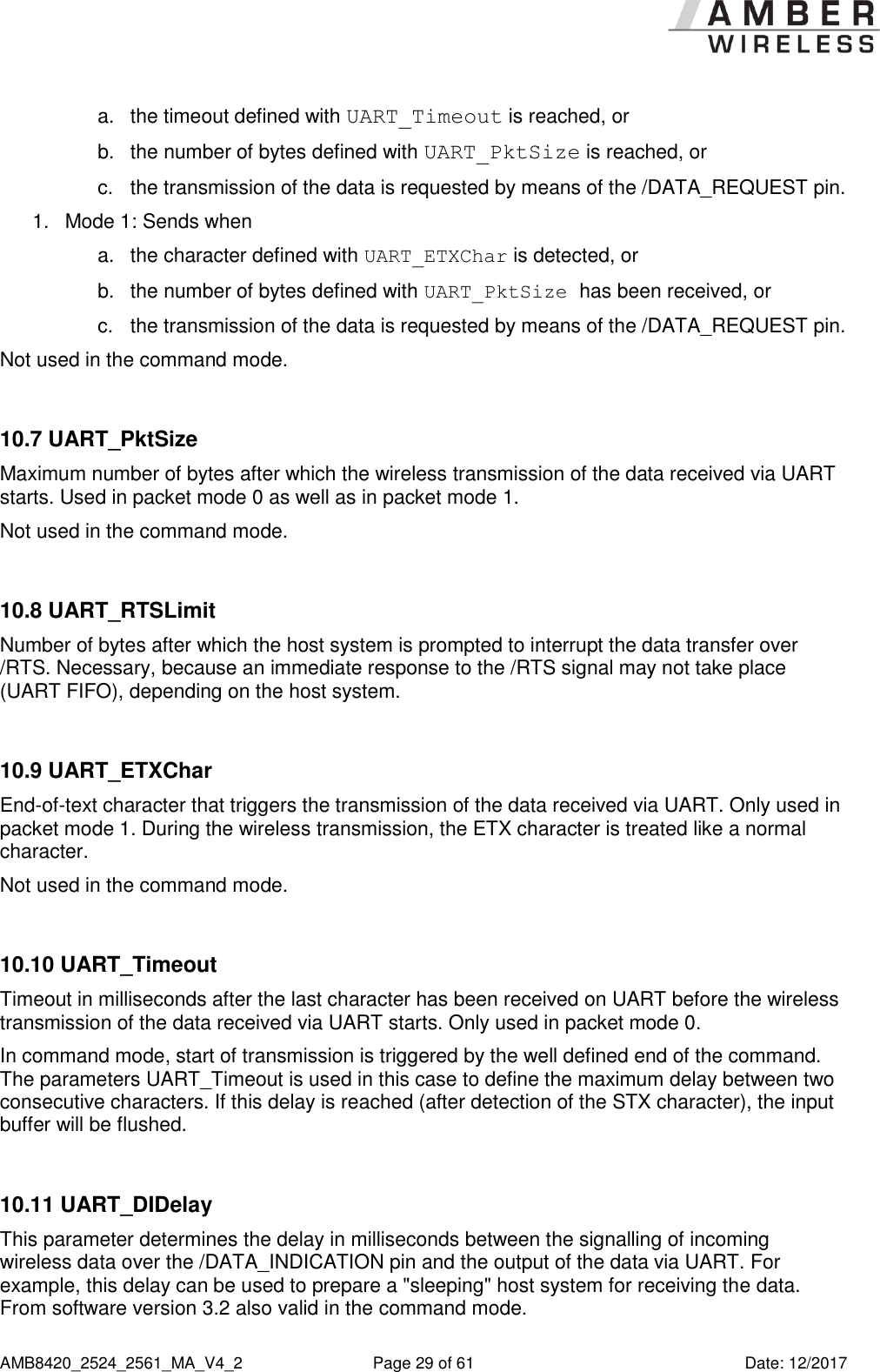      AMB8420_2524_2561_MA_V4_2  Page 29 of 61  Date: 12/2017 a.  the timeout defined with UART_Timeout is reached, or b.  the number of bytes defined with UART_PktSize is reached, or c.  the transmission of the data is requested by means of the /DATA_REQUEST pin. 1.  Mode 1: Sends when a.  the character defined with UART_ETXChar is detected, or b.  the number of bytes defined with UART_PktSize has been received, or c.  the transmission of the data is requested by means of the /DATA_REQUEST pin. Not used in the command mode.  10.7 UART_PktSize Maximum number of bytes after which the wireless transmission of the data received via UART starts. Used in packet mode 0 as well as in packet mode 1. Not used in the command mode.  10.8 UART_RTSLimit Number of bytes after which the host system is prompted to interrupt the data transfer over /RTS. Necessary, because an immediate response to the /RTS signal may not take place (UART FIFO), depending on the host system.  10.9 UART_ETXChar End-of-text character that triggers the transmission of the data received via UART. Only used in packet mode 1. During the wireless transmission, the ETX character is treated like a normal character. Not used in the command mode.  10.10 UART_Timeout Timeout in milliseconds after the last character has been received on UART before the wireless transmission of the data received via UART starts. Only used in packet mode 0. In command mode, start of transmission is triggered by the well defined end of the command. The parameters UART_Timeout is used in this case to define the maximum delay between two consecutive characters. If this delay is reached (after detection of the STX character), the input buffer will be flushed.  10.11 UART_DIDelay This parameter determines the delay in milliseconds between the signalling of incoming wireless data over the /DATA_INDICATION pin and the output of the data via UART. For example, this delay can be used to prepare a &quot;sleeping&quot; host system for receiving the data. From software version 3.2 also valid in the command mode. 