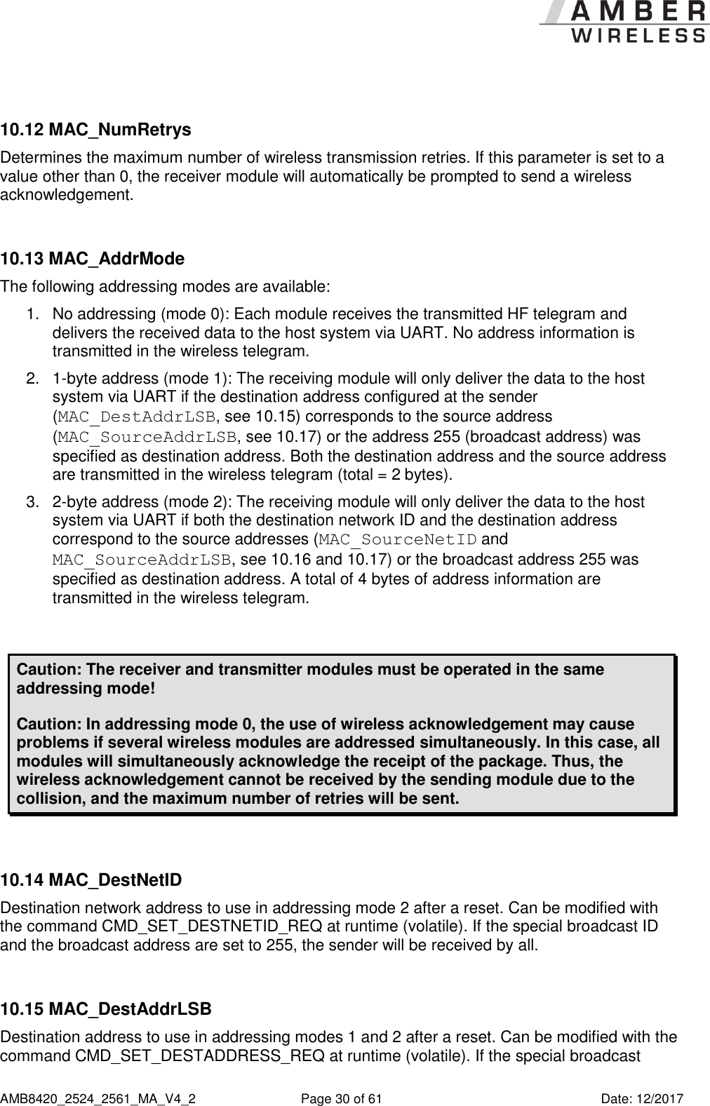      AMB8420_2524_2561_MA_V4_2  Page 30 of 61  Date: 12/2017  10.12 MAC_NumRetrys Determines the maximum number of wireless transmission retries. If this parameter is set to a value other than 0, the receiver module will automatically be prompted to send a wireless acknowledgement.  10.13 MAC_AddrMode The following addressing modes are available: 1.  No addressing (mode 0): Each module receives the transmitted HF telegram and delivers the received data to the host system via UART. No address information is transmitted in the wireless telegram. 2.  1-byte address (mode 1): The receiving module will only deliver the data to the host system via UART if the destination address configured at the sender (MAC_DestAddrLSB, see 10.15) corresponds to the source address (MAC_SourceAddrLSB, see 10.17) or the address 255 (broadcast address) was specified as destination address. Both the destination address and the source address are transmitted in the wireless telegram (total = 2 bytes). 3.  2-byte address (mode 2): The receiving module will only deliver the data to the host system via UART if both the destination network ID and the destination address correspond to the source addresses (MAC_SourceNetID and MAC_SourceAddrLSB, see 10.16 and 10.17) or the broadcast address 255 was specified as destination address. A total of 4 bytes of address information are transmitted in the wireless telegram.  Caution: The receiver and transmitter modules must be operated in the same addressing mode! Caution: In addressing mode 0, the use of wireless acknowledgement may cause problems if several wireless modules are addressed simultaneously. In this case, all modules will simultaneously acknowledge the receipt of the package. Thus, the wireless acknowledgement cannot be received by the sending module due to the collision, and the maximum number of retries will be sent.  10.14 MAC_DestNetID Destination network address to use in addressing mode 2 after a reset. Can be modified with the command CMD_SET_DESTNETID_REQ at runtime (volatile). If the special broadcast ID and the broadcast address are set to 255, the sender will be received by all.  10.15 MAC_DestAddrLSB Destination address to use in addressing modes 1 and 2 after a reset. Can be modified with the command CMD_SET_DESTADDRESS_REQ at runtime (volatile). If the special broadcast 