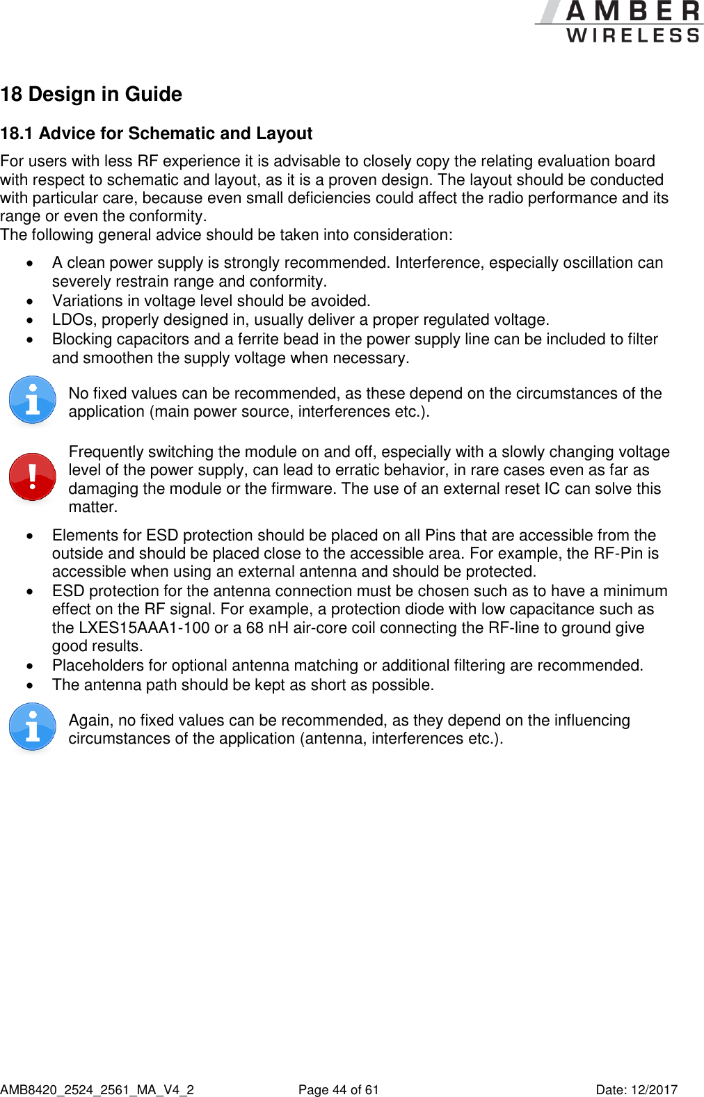      AMB8420_2524_2561_MA_V4_2  Page 44 of 61  Date: 12/2017 18 Design in Guide 18.1 Advice for Schematic and Layout  For users with less RF experience it is advisable to closely copy the relating evaluation board with respect to schematic and layout, as it is a proven design. The layout should be conducted with particular care, because even small deficiencies could affect the radio performance and its range or even the conformity. The following general advice should be taken into consideration:   A clean power supply is strongly recommended. Interference, especially oscillation can severely restrain range and conformity.    Variations in voltage level should be avoided.    LDOs, properly designed in, usually deliver a proper regulated voltage.   Blocking capacitors and a ferrite bead in the power supply line can be included to filter and smoothen the supply voltage when necessary.   No fixed values can be recommended, as these depend on the circumstances of the application (main power source, interferences etc.).   Frequently switching the module on and off, especially with a slowly changing voltage level of the power supply, can lead to erratic behavior, in rare cases even as far as damaging the module or the firmware. The use of an external reset IC can solve this matter.    Elements for ESD protection should be placed on all Pins that are accessible from the outside and should be placed close to the accessible area. For example, the RF-Pin is accessible when using an external antenna and should be protected.   ESD protection for the antenna connection must be chosen such as to have a minimum effect on the RF signal. For example, a protection diode with low capacitance such as the LXES15AAA1-100 or a 68 nH air-core coil connecting the RF-line to ground give good results.   Placeholders for optional antenna matching or additional filtering are recommended.   The antenna path should be kept as short as possible.  Again, no fixed values can be recommended, as they depend on the influencing circumstances of the application (antenna, interferences etc.).     