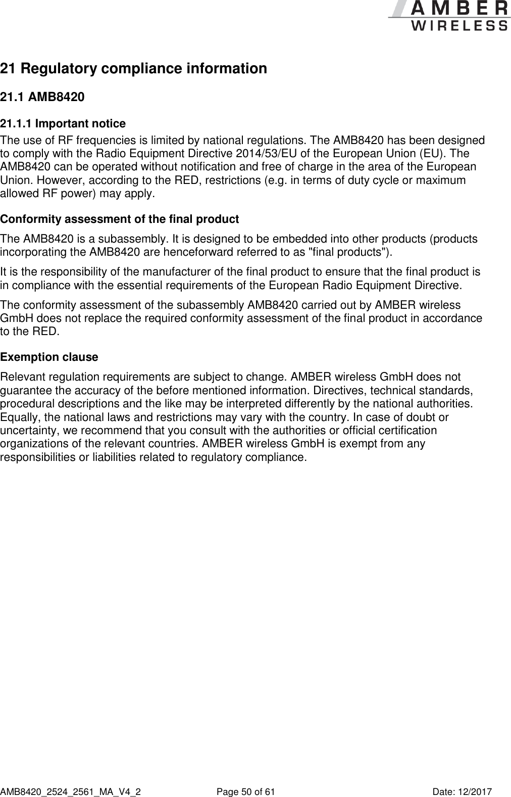      AMB8420_2524_2561_MA_V4_2  Page 50 of 61  Date: 12/2017 21 Regulatory compliance information 21.1 AMB8420 21.1.1 Important notice The use of RF frequencies is limited by national regulations. The AMB8420 has been designed to comply with the Radio Equipment Directive 2014/53/EU of the European Union (EU). The AMB8420 can be operated without notification and free of charge in the area of the European Union. However, according to the RED, restrictions (e.g. in terms of duty cycle or maximum allowed RF power) may apply. Conformity assessment of the final product The AMB8420 is a subassembly. It is designed to be embedded into other products (products incorporating the AMB8420 are henceforward referred to as &quot;final products&quot;). It is the responsibility of the manufacturer of the final product to ensure that the final product is in compliance with the essential requirements of the European Radio Equipment Directive. The conformity assessment of the subassembly AMB8420 carried out by AMBER wireless GmbH does not replace the required conformity assessment of the final product in accordance to the RED. Exemption clause Relevant regulation requirements are subject to change. AMBER wireless GmbH does not guarantee the accuracy of the before mentioned information. Directives, technical standards, procedural descriptions and the like may be interpreted differently by the national authorities. Equally, the national laws and restrictions may vary with the country. In case of doubt or uncertainty, we recommend that you consult with the authorities or official certification organizations of the relevant countries. AMBER wireless GmbH is exempt from any responsibilities or liabilities related to regulatory compliance.    