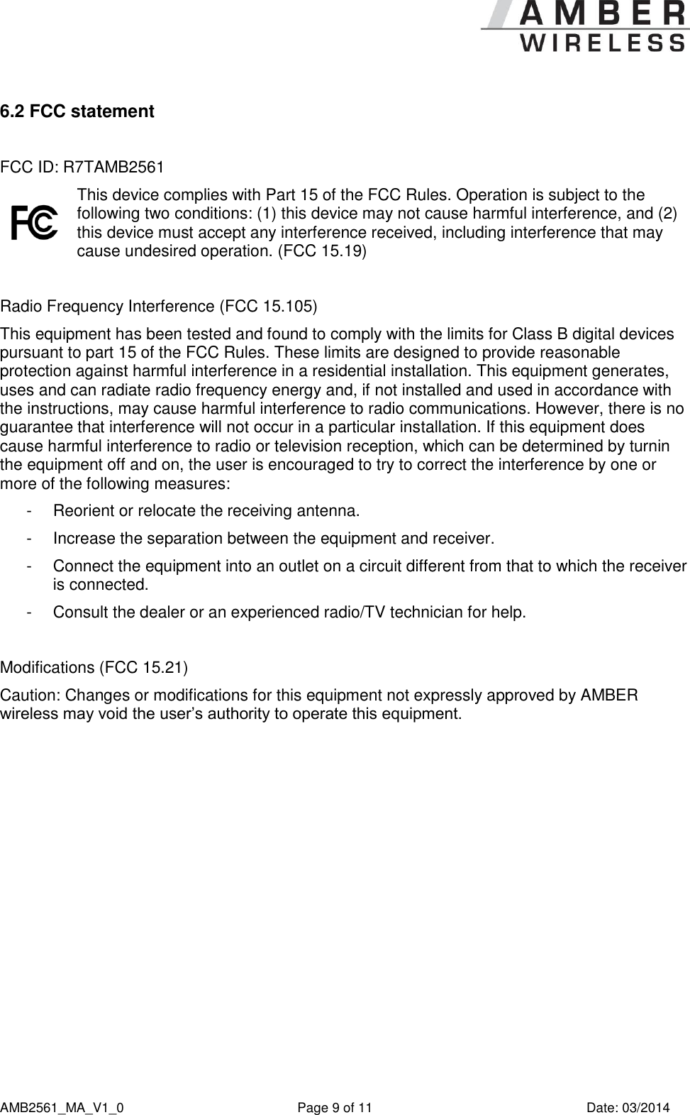      AMB2561_MA_V1_0  Page 9 of 11  Date: 03/2014 6.2 FCC statement   FCC ID: R7TAMB2561  This device complies with Part 15 of the FCC Rules. Operation is subject to the following two conditions: (1) this device may not cause harmful interference, and (2) this device must accept any interference received, including interference that may cause undesired operation. (FCC 15.19)  Radio Frequency Interference (FCC 15.105) This equipment has been tested and found to comply with the limits for Class B digital devices pursuant to part 15 of the FCC Rules. These limits are designed to provide reasonable protection against harmful interference in a residential installation. This equipment generates, uses and can radiate radio frequency energy and, if not installed and used in accordance with the instructions, may cause harmful interference to radio communications. However, there is no guarantee that interference will not occur in a particular installation. If this equipment does cause harmful interference to radio or television reception, which can be determined by turnin the equipment off and on, the user is encouraged to try to correct the interference by one or more of the following measures: -  Reorient or relocate the receiving antenna. -  Increase the separation between the equipment and receiver. -  Connect the equipment into an outlet on a circuit different from that to which the receiver is connected. -  Consult the dealer or an experienced radio/TV technician for help.  Modifications (FCC 15.21) Caution: Changes or modifications for this equipment not expressly approved by AMBER wireless may void the user’s authority to operate this equipment.   