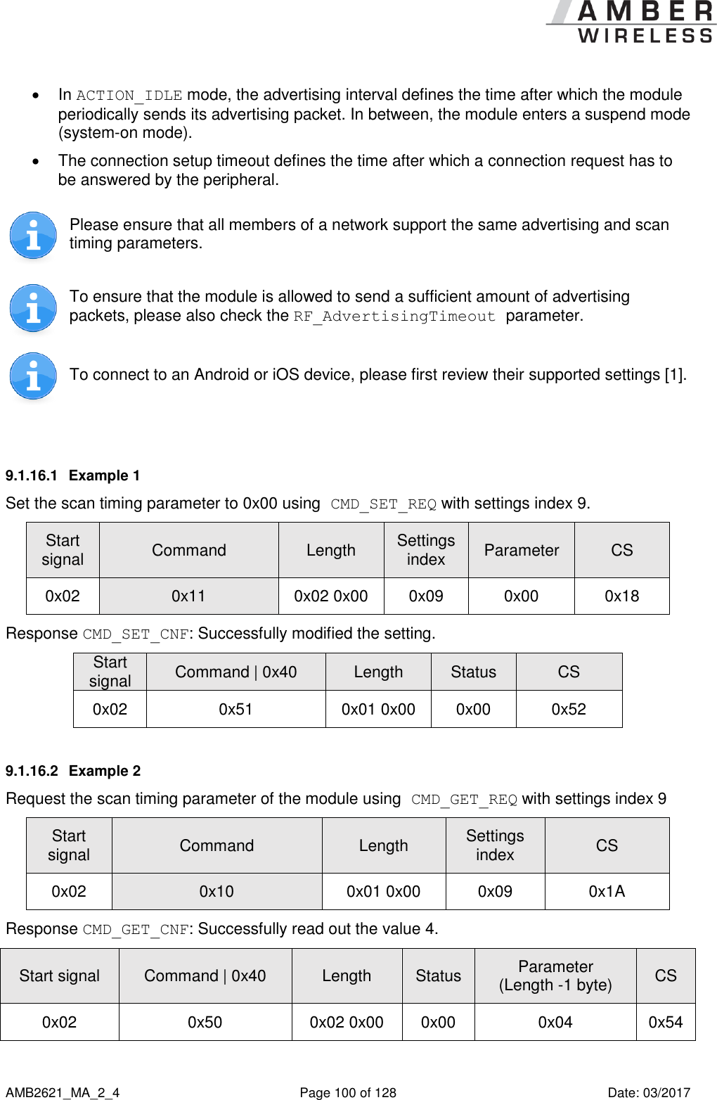      AMB2621_MA_2_4  Page 100 of 128  Date: 03/2017   In ACTION_IDLE mode, the advertising interval defines the time after which the module periodically sends its advertising packet. In between, the module enters a suspend mode (system-on mode).   The connection setup timeout defines the time after which a connection request has to be answered by the peripheral.  Please ensure that all members of a network support the same advertising and scan timing parameters.  To ensure that the module is allowed to send a sufficient amount of advertising packets, please also check the RF_AdvertisingTimeout parameter.  To connect to an Android or iOS device, please first review their supported settings [1].  9.1.16.1  Example 1 Set the scan timing parameter to 0x00 using CMD_SET_REQ with settings index 9. Start signal Command Length Settings index Parameter CS 0x02 0x11 0x02 0x00 0x09 0x00 0x18 Response CMD_SET_CNF: Successfully modified the setting. Start signal Command | 0x40 Length Status CS 0x02 0x51 0x01 0x00 0x00 0x52 9.1.16.2  Example 2 Request the scan timing parameter of the module using CMD_GET_REQ with settings index 9 Start signal Command Length Settings index CS 0x02 0x10 0x01 0x00 0x09 0x1A Response CMD_GET_CNF: Successfully read out the value 4. Start signal Command | 0x40 Length  Status Parameter (Length -1 byte) CS 0x02 0x50 0x02 0x00 0x00 0x04 0x54    