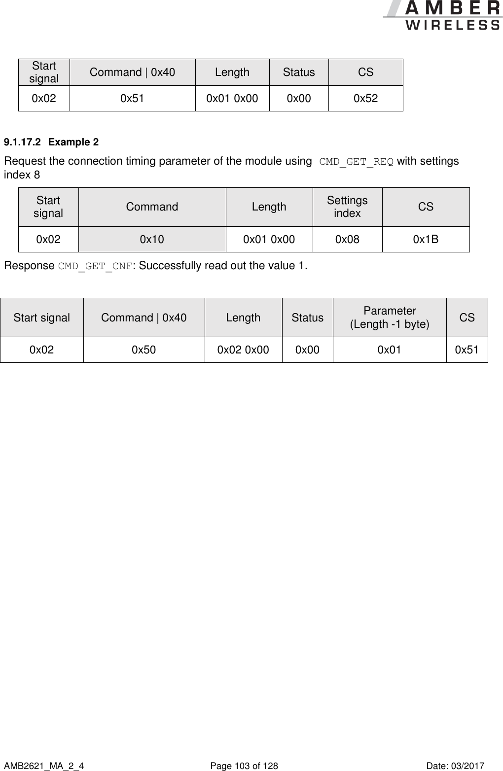      AMB2621_MA_2_4  Page 103 of 128  Date: 03/2017 Start signal Command | 0x40 Length Status CS  0x02 0x51 0x01 0x00 0x00 0x52 9.1.17.2  Example 2 Request the connection timing parameter of the module using CMD_GET_REQ with settings index 8 Start signal Command Length Settings index CS 0x02 0x10 0x01 0x00 0x08 0x1B Response CMD_GET_CNF: Successfully read out the value 1.  Start signal Command | 0x40 Length Status Parameter (Length -1 byte) CS 0x02 0x50 0x02 0x00 0x00 0x01 0x51    