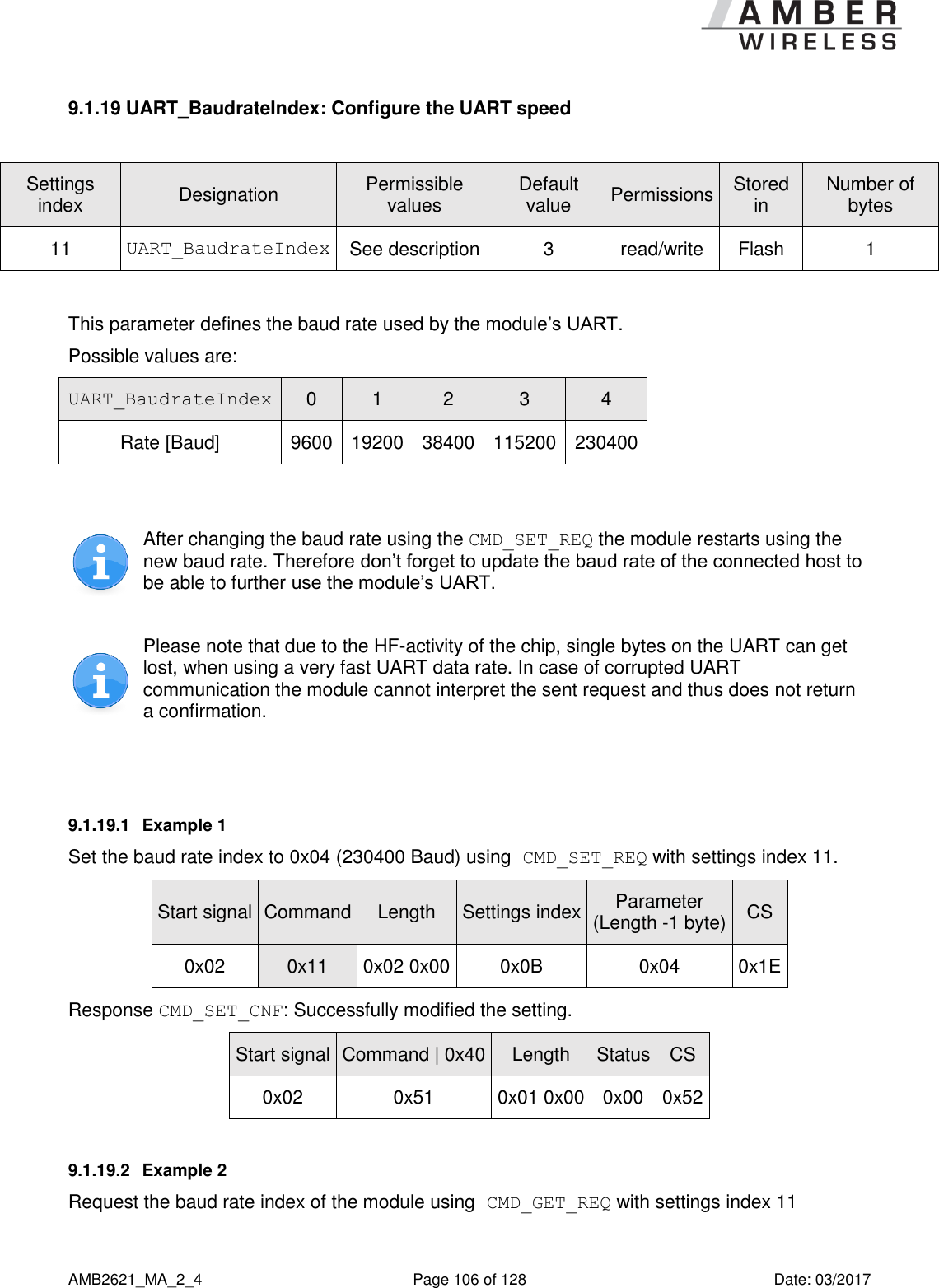      AMB2621_MA_2_4  Page 106 of 128  Date: 03/2017 9.1.19 UART_BaudrateIndex: Configure the UART speed  Settings index Designation Permissible values Default value Permissions Stored in Number of bytes 11 UART_BaudrateIndex See description 3 read/write Flash 1  This parameter defines the baud rate used by the module’s UART. Possible values are: UART_BaudrateIndex 0 1 2 3 4 Rate [Baud]  9600 19200 38400 115200 230400   After changing the baud rate using the CMD_SET_REQ the module restarts using the new baud rate. Therefore don’t forget to update the baud rate of the connected host to be able to further use the module’s UART.  Please note that due to the HF-activity of the chip, single bytes on the UART can get lost, when using a very fast UART data rate. In case of corrupted UART communication the module cannot interpret the sent request and thus does not return a confirmation.  9.1.19.1  Example 1 Set the baud rate index to 0x04 (230400 Baud) using CMD_SET_REQ with settings index 11. Start signal Command Length Settings index Parameter (Length -1 byte) CS 0x02 0x11 0x02 0x00 0x0B 0x04 0x1E Response CMD_SET_CNF: Successfully modified the setting. Start signal Command | 0x40 Length Status CS 0x02 0x51 0x01 0x00 0x00 0x52 9.1.19.2  Example 2 Request the baud rate index of the module using CMD_GET_REQ with settings index 11 