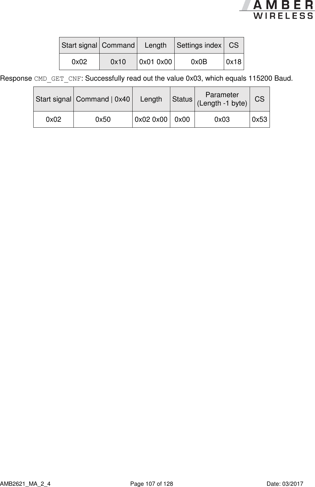      AMB2621_MA_2_4  Page 107 of 128  Date: 03/2017 Start signal Command Length Settings index CS 0x02 0x10 0x01 0x00 0x0B 0x18 Response CMD_GET_CNF: Successfully read out the value 0x03, which equals 115200 Baud. Start signal Command | 0x40 Length Status Parameter (Length -1 byte) CS 0x02 0x50 0x02 0x00 0x00 0x03 0x53    