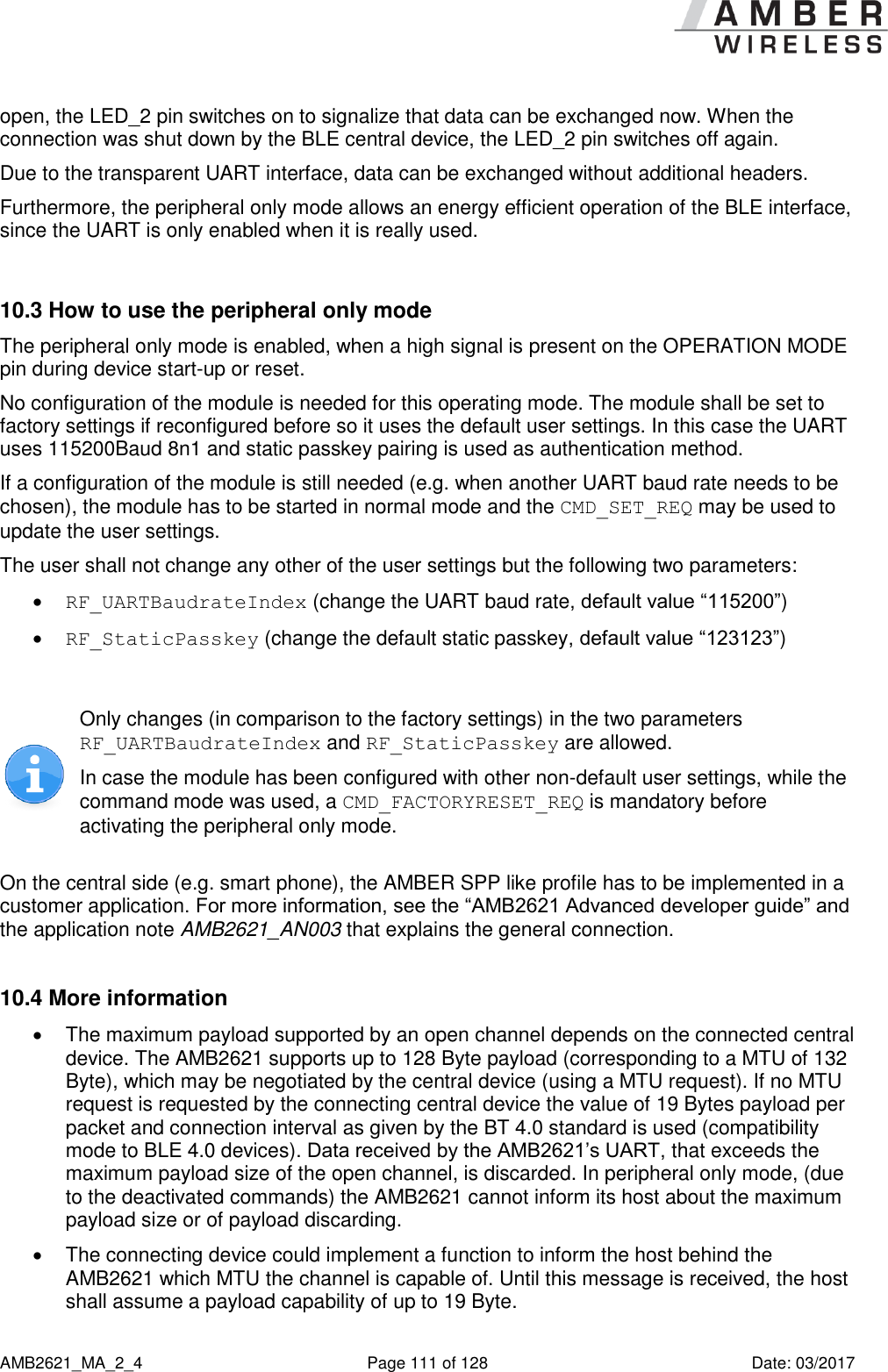      AMB2621_MA_2_4  Page 111 of 128  Date: 03/2017 open, the LED_2 pin switches on to signalize that data can be exchanged now. When the connection was shut down by the BLE central device, the LED_2 pin switches off again. Due to the transparent UART interface, data can be exchanged without additional headers. Furthermore, the peripheral only mode allows an energy efficient operation of the BLE interface, since the UART is only enabled when it is really used.  10.3 How to use the peripheral only mode The peripheral only mode is enabled, when a high signal is present on the OPERATION MODE pin during device start-up or reset. No configuration of the module is needed for this operating mode. The module shall be set to factory settings if reconfigured before so it uses the default user settings. In this case the UART uses 115200Baud 8n1 and static passkey pairing is used as authentication method. If a configuration of the module is still needed (e.g. when another UART baud rate needs to be chosen), the module has to be started in normal mode and the CMD_SET_REQ may be used to update the user settings. The user shall not change any other of the user settings but the following two parameters:  RF_UARTBaudrateIndex (change the UART baud rate, default value “115200”)  RF_StaticPasskey (change the default static passkey, default value “123123”)   Only changes (in comparison to the factory settings) in the two parameters RF_UARTBaudrateIndex and RF_StaticPasskey are allowed. In case the module has been configured with other non-default user settings, while the command mode was used, a CMD_FACTORYRESET_REQ is mandatory before activating the peripheral only mode.  On the central side (e.g. smart phone), the AMBER SPP like profile has to be implemented in a customer application. For more information, see the “AMB2621 Advanced developer guide” and the application note AMB2621_AN003 that explains the general connection.  10.4 More information   The maximum payload supported by an open channel depends on the connected central device. The AMB2621 supports up to 128 Byte payload (corresponding to a MTU of 132 Byte), which may be negotiated by the central device (using a MTU request). If no MTU request is requested by the connecting central device the value of 19 Bytes payload per packet and connection interval as given by the BT 4.0 standard is used (compatibility mode to BLE 4.0 devices). Data received by the AMB2621’s UART, that exceeds the maximum payload size of the open channel, is discarded. In peripheral only mode, (due to the deactivated commands) the AMB2621 cannot inform its host about the maximum payload size or of payload discarding.   The connecting device could implement a function to inform the host behind the AMB2621 which MTU the channel is capable of. Until this message is received, the host shall assume a payload capability of up to 19 Byte. 