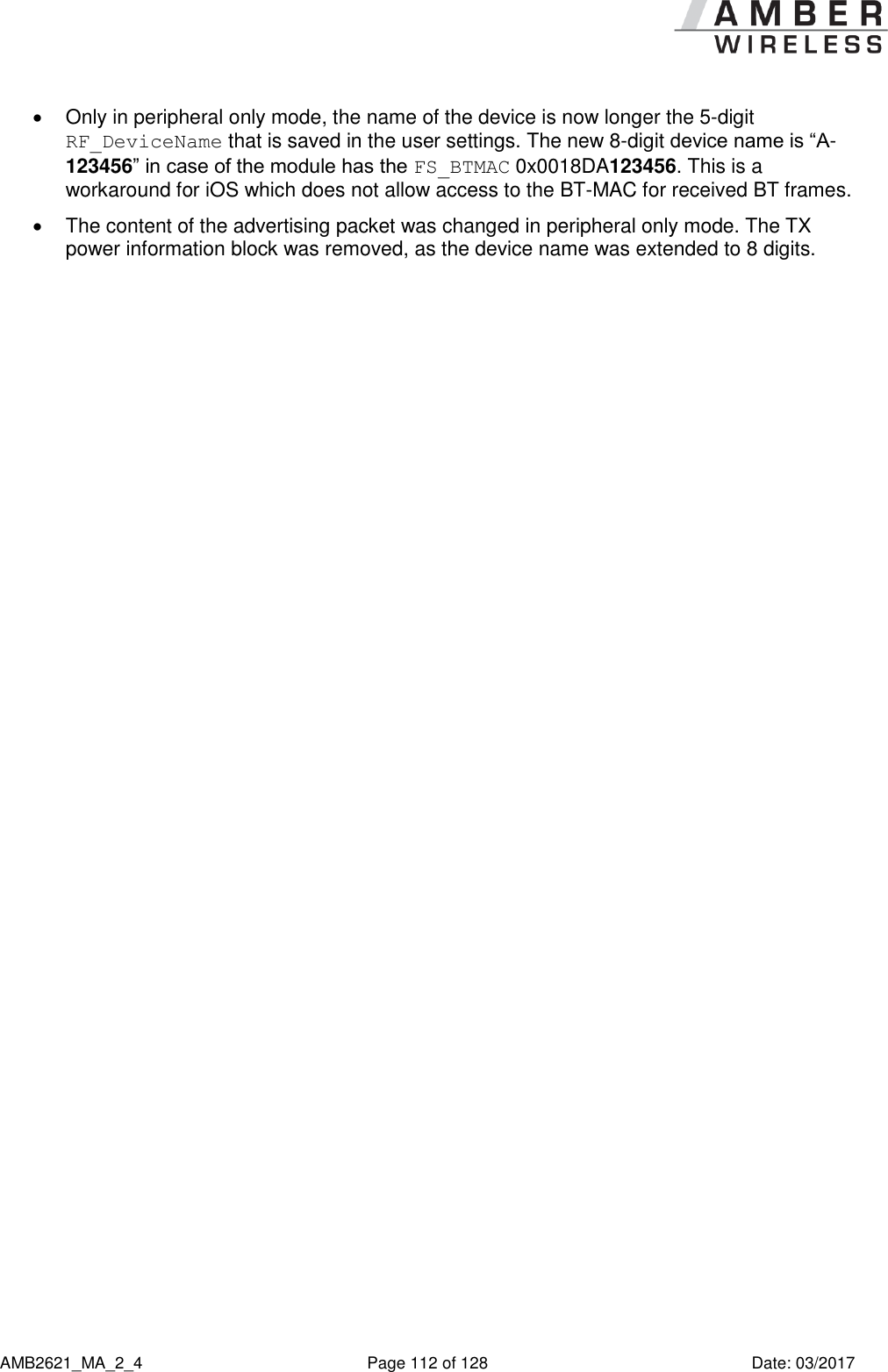      AMB2621_MA_2_4  Page 112 of 128  Date: 03/2017   Only in peripheral only mode, the name of the device is now longer the 5-digit RF_DeviceName that is saved in the user settings. The new 8-digit device name is “A-123456” in case of the module has the FS_BTMAC 0x0018DA123456. This is a workaround for iOS which does not allow access to the BT-MAC for received BT frames.   The content of the advertising packet was changed in peripheral only mode. The TX power information block was removed, as the device name was extended to 8 digits.    