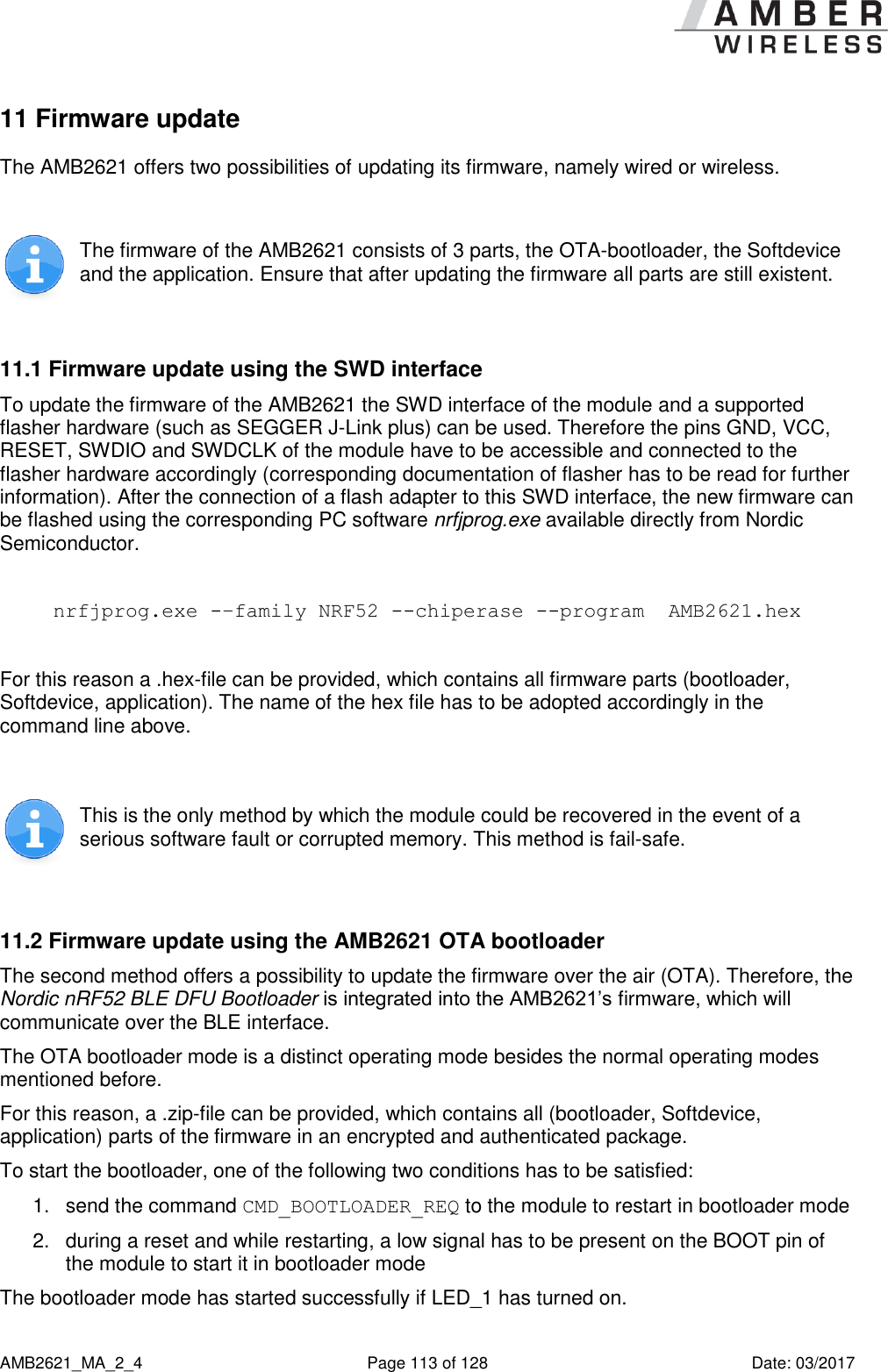      AMB2621_MA_2_4  Page 113 of 128  Date: 03/2017 11 Firmware update The AMB2621 offers two possibilities of updating its firmware, namely wired or wireless.   The firmware of the AMB2621 consists of 3 parts, the OTA-bootloader, the Softdevice and the application. Ensure that after updating the firmware all parts are still existent.  11.1 Firmware update using the SWD interface To update the firmware of the AMB2621 the SWD interface of the module and a supported flasher hardware (such as SEGGER J-Link plus) can be used. Therefore the pins GND, VCC, RESET, SWDIO and SWDCLK of the module have to be accessible and connected to the flasher hardware accordingly (corresponding documentation of flasher has to be read for further information). After the connection of a flash adapter to this SWD interface, the new firmware can be flashed using the corresponding PC software nrfjprog.exe available directly from Nordic Semiconductor.  nrfjprog.exe -–family NRF52 --chiperase --program  AMB2621.hex  For this reason a .hex-file can be provided, which contains all firmware parts (bootloader, Softdevice, application). The name of the hex file has to be adopted accordingly in the command line above.   This is the only method by which the module could be recovered in the event of a serious software fault or corrupted memory. This method is fail-safe.  11.2 Firmware update using the AMB2621 OTA bootloader The second method offers a possibility to update the firmware over the air (OTA). Therefore, the Nordic nRF52 BLE DFU Bootloader is integrated into the AMB2621’s firmware, which will communicate over the BLE interface. The OTA bootloader mode is a distinct operating mode besides the normal operating modes mentioned before. For this reason, a .zip-file can be provided, which contains all (bootloader, Softdevice, application) parts of the firmware in an encrypted and authenticated package. To start the bootloader, one of the following two conditions has to be satisfied: 1.  send the command CMD_BOOTLOADER_REQ to the module to restart in bootloader mode 2.  during a reset and while restarting, a low signal has to be present on the BOOT pin of the module to start it in bootloader mode The bootloader mode has started successfully if LED_1 has turned on. 