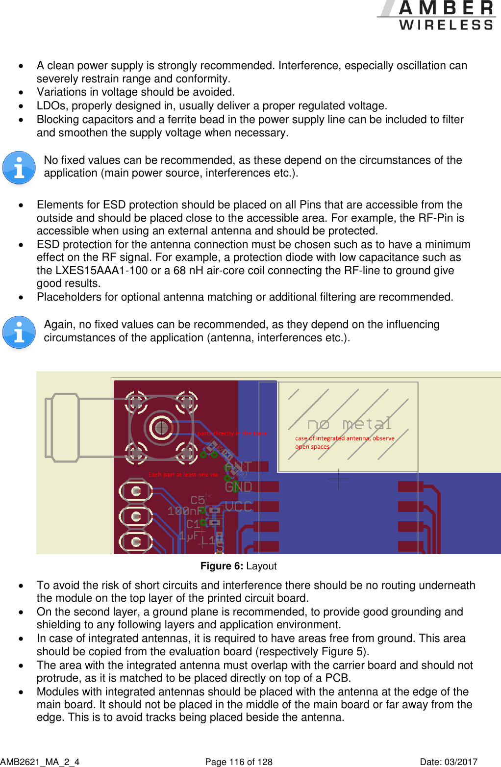      AMB2621_MA_2_4  Page 116 of 128  Date: 03/2017   A clean power supply is strongly recommended. Interference, especially oscillation can severely restrain range and conformity.    Variations in voltage should be avoided.    LDOs, properly designed in, usually deliver a proper regulated voltage.   Blocking capacitors and a ferrite bead in the power supply line can be included to filter and smoothen the supply voltage when necessary.   No fixed values can be recommended, as these depend on the circumstances of the application (main power source, interferences etc.).    Elements for ESD protection should be placed on all Pins that are accessible from the outside and should be placed close to the accessible area. For example, the RF-Pin is accessible when using an external antenna and should be protected.   ESD protection for the antenna connection must be chosen such as to have a minimum effect on the RF signal. For example, a protection diode with low capacitance such as the LXES15AAA1-100 or a 68 nH air-core coil connecting the RF-line to ground give good results.   Placeholders for optional antenna matching or additional filtering are recommended.  Again, no fixed values can be recommended, as they depend on the influencing circumstances of the application (antenna, interferences etc.).   Figure 6: Layout   To avoid the risk of short circuits and interference there should be no routing underneath the module on the top layer of the printed circuit board.   On the second layer, a ground plane is recommended, to provide good grounding and shielding to any following layers and application environment.    In case of integrated antennas, it is required to have areas free from ground. This area should be copied from the evaluation board (respectively Figure 5).   The area with the integrated antenna must overlap with the carrier board and should not protrude, as it is matched to be placed directly on top of a PCB.   Modules with integrated antennas should be placed with the antenna at the edge of the main board. It should not be placed in the middle of the main board or far away from the edge. This is to avoid tracks being placed beside the antenna.  