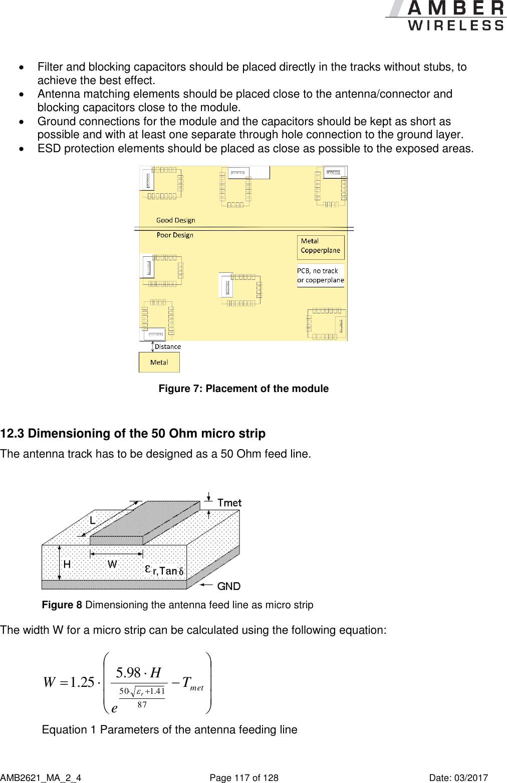      AMB2621_MA_2_4  Page 117 of 128  Date: 03/2017   Filter and blocking capacitors should be placed directly in the tracks without stubs, to achieve the best effect.   Antenna matching elements should be placed close to the antenna/connector and blocking capacitors close to the module.   Ground connections for the module and the capacitors should be kept as short as possible and with at least one separate through hole connection to the ground layer.   ESD protection elements should be placed as close as possible to the exposed areas.  Figure 7: Placement of the module  12.3 Dimensioning of the 50 Ohm micro strip The antenna track has to be designed as a 50 Ohm feed line.   Figure 8 Dimensioning the antenna feed line as micro strip The width W for a micro strip can be calculated using the following equation:   metTeHWr8741.15098.525.1 Equation 1 Parameters of the antenna feeding line 