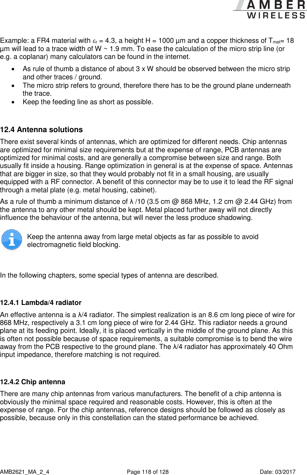      AMB2621_MA_2_4  Page 118 of 128  Date: 03/2017 Example: a FR4 material with r = 4.3, a height H = 1000 µm and a copper thickness of Tmet= 18 µm will lead to a trace width of W ~ 1.9 mm. To ease the calculation of the micro strip line (or e.g. a coplanar) many calculators can be found in the internet.    As rule of thumb a distance of about 3 x W should be observed between the micro strip and other traces / ground.   The micro strip refers to ground, therefore there has to be the ground plane underneath the trace.    Keep the feeding line as short as possible.   12.4 Antenna solutions There exist several kinds of antennas, which are optimized for different needs. Chip antennas are optimized for minimal size requirements but at the expense of range, PCB antennas are optimized for minimal costs, and are generally a compromise between size and range. Both usually fit inside a housing. Range optimization in general is at the expense of space. Antennas that are bigger in size, so that they would probably not fit in a small housing, are usually equipped with a RF connector. A benefit of this connector may be to use it to lead the RF signal through a metal plate (e.g. metal housing, cabinet).  As a rule of thumb a minimum distance of λ /10 (3.5 cm @ 868 MHz, 1.2 cm @ 2.44 GHz) from the antenna to any other metal should be kept. Metal placed further away will not directly influence the behaviour of the antenna, but will never the less produce shadowing.   Keep the antenna away from large metal objects as far as possible to avoid electromagnetic field blocking.  In the following chapters, some special types of antenna are described.  12.4.1 Lambda/4 radiator An effective antenna is a λ/4 radiator. The simplest realization is an 8.6 cm long piece of wire for 868 MHz, respectively a 3.1 cm long piece of wire for 2.44 GHz. This radiator needs a ground plane at its feeding point. Ideally, it is placed vertically in the middle of the ground plane. As this is often not possible because of space requirements, a suitable compromise is to bend the wire away from the PCB respective to the ground plane. The λ/4 radiator has approximately 40 Ohm input impedance, therefore matching is not required.  12.4.2 Chip antenna There are many chip antennas from various manufacturers. The benefit of a chip antenna is obviously the minimal space required and reasonable costs. However, this is often at the expense of range. For the chip antennas, reference designs should be followed as closely as possible, because only in this constellation can the stated performance be achieved.  