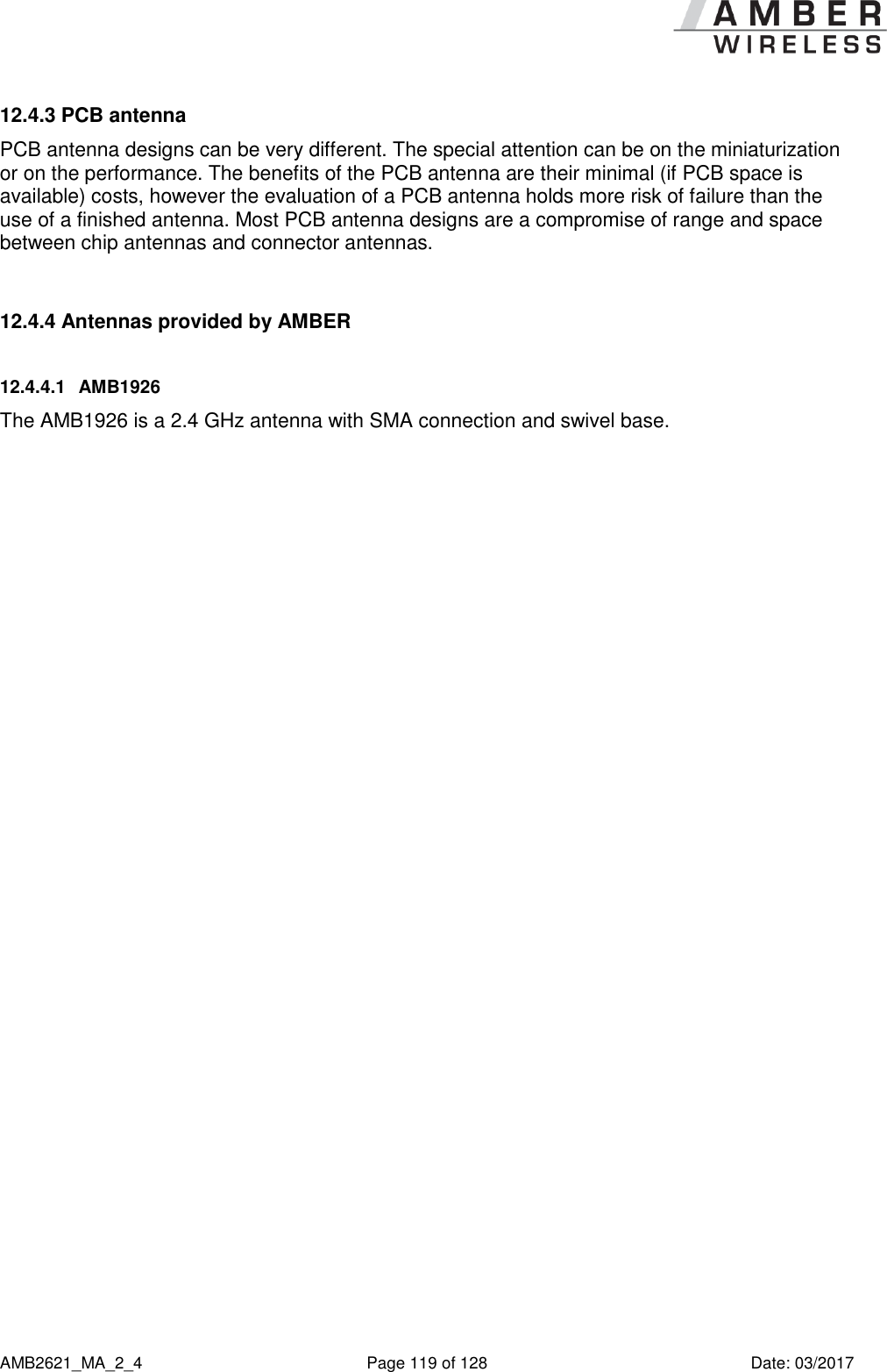      AMB2621_MA_2_4  Page 119 of 128  Date: 03/2017 12.4.3 PCB antenna PCB antenna designs can be very different. The special attention can be on the miniaturization or on the performance. The benefits of the PCB antenna are their minimal (if PCB space is available) costs, however the evaluation of a PCB antenna holds more risk of failure than the use of a finished antenna. Most PCB antenna designs are a compromise of range and space between chip antennas and connector antennas.  12.4.4 Antennas provided by AMBER 12.4.4.1  AMB1926  The AMB1926 is a 2.4 GHz antenna with SMA connection and swivel base.    