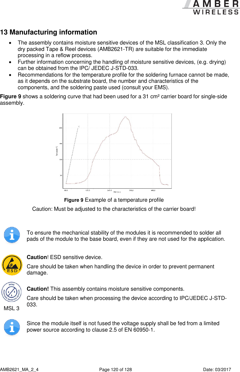      AMB2621_MA_2_4  Page 120 of 128  Date: 03/2017 13 Manufacturing information   The assembly contains moisture sensitive devices of the MSL classification 3. Only the dry packed Tape &amp; Reel devices (AMB2621-TR) are suitable for the immediate processing in a reflow process.   Further information concerning the handling of moisture sensitive devices, (e.g. drying) can be obtained from the IPC/ JEDEC J-STD-033.   Recommendations for the temperature profile for the soldering furnace cannot be made, as it depends on the substrate board, the number and characteristics of the components, and the soldering paste used (consult your EMS). Figure 9 shows a soldering curve that had been used for a 31 cm² carrier board for single-side assembly.  Figure 9 Example of a temperature profile  Caution: Must be adjusted to the characteristics of the carrier board!   To ensure the mechanical stability of the modules it is recommended to solder all pads of the module to the base board, even if they are not used for the application.  Caution! ESD sensitive device. Care should be taken when handling the device in order to prevent permanent damage.  MSL 3 Caution! This assembly contains moisture sensitive components. Care should be taken when processing the device according to IPC/JEDEC J-STD-033.  Since the module itself is not fused the voltage supply shall be fed from a limited power source according to clause 2.5 of EN 60950-1.  