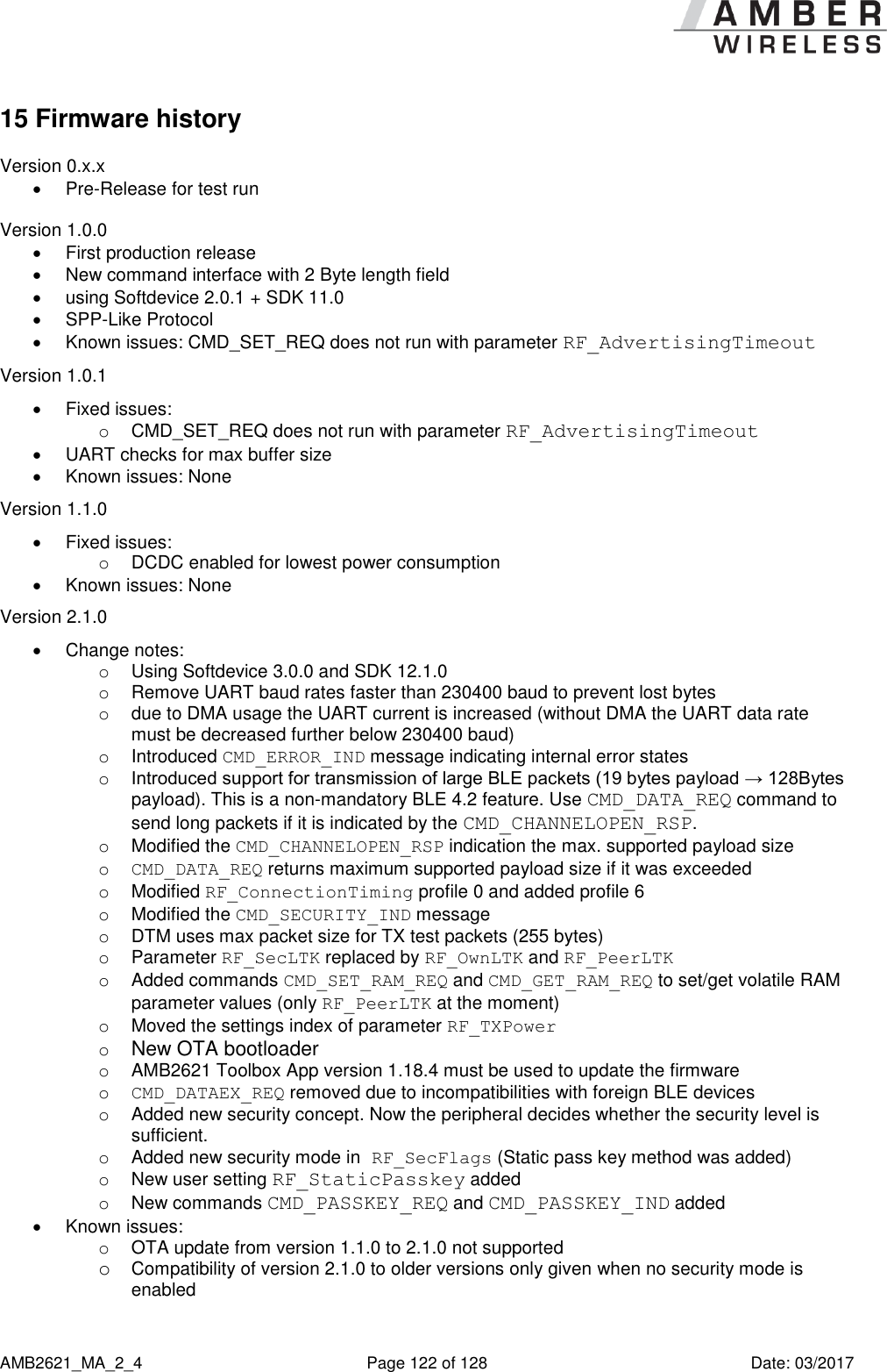      AMB2621_MA_2_4  Page 122 of 128  Date: 03/2017 15 Firmware history Version 0.x.x   Pre-Release for test run  Version 1.0.0   First production release   New command interface with 2 Byte length field   using Softdevice 2.0.1 + SDK 11.0   SPP-Like Protocol   Known issues: CMD_SET_REQ does not run with parameter RF_AdvertisingTimeout Version 1.0.1   Fixed issues: o  CMD_SET_REQ does not run with parameter RF_AdvertisingTimeout   UART checks for max buffer size   Known issues: None Version 1.1.0   Fixed issues: o  DCDC enabled for lowest power consumption   Known issues: None Version 2.1.0   Change notes: o  Using Softdevice 3.0.0 and SDK 12.1.0 o  Remove UART baud rates faster than 230400 baud to prevent lost bytes o  due to DMA usage the UART current is increased (without DMA the UART data rate must be decreased further below 230400 baud) o  Introduced CMD_ERROR_IND message indicating internal error states o Introduced support for transmission of large BLE packets (19 bytes payload → 128Bytes payload). This is a non-mandatory BLE 4.2 feature. Use CMD_DATA_REQ command to send long packets if it is indicated by the CMD_CHANNELOPEN_RSP. o  Modified the CMD_CHANNELOPEN_RSP indication the max. supported payload size o CMD_DATA_REQ returns maximum supported payload size if it was exceeded o  Modified RF_ConnectionTiming profile 0 and added profile 6 o  Modified the CMD_SECURITY_IND message o  DTM uses max packet size for TX test packets (255 bytes) o  Parameter RF_SecLTK replaced by RF_OwnLTK and RF_PeerLTK o  Added commands CMD_SET_RAM_REQ and CMD_GET_RAM_REQ to set/get volatile RAM parameter values (only RF_PeerLTK at the moment) o  Moved the settings index of parameter RF_TXPower  o New OTA bootloader o  AMB2621 Toolbox App version 1.18.4 must be used to update the firmware o CMD_DATAEX_REQ removed due to incompatibilities with foreign BLE devices  o  Added new security concept. Now the peripheral decides whether the security level is sufficient. o  Added new security mode in RF_SecFlags (Static pass key method was added) o  New user setting RF_StaticPasskey added o  New commands CMD_PASSKEY_REQ and CMD_PASSKEY_IND added   Known issues:  o  OTA update from version 1.1.0 to 2.1.0 not supported o Compatibility of version 2.1.0 to older versions only given when no security mode is enabled 