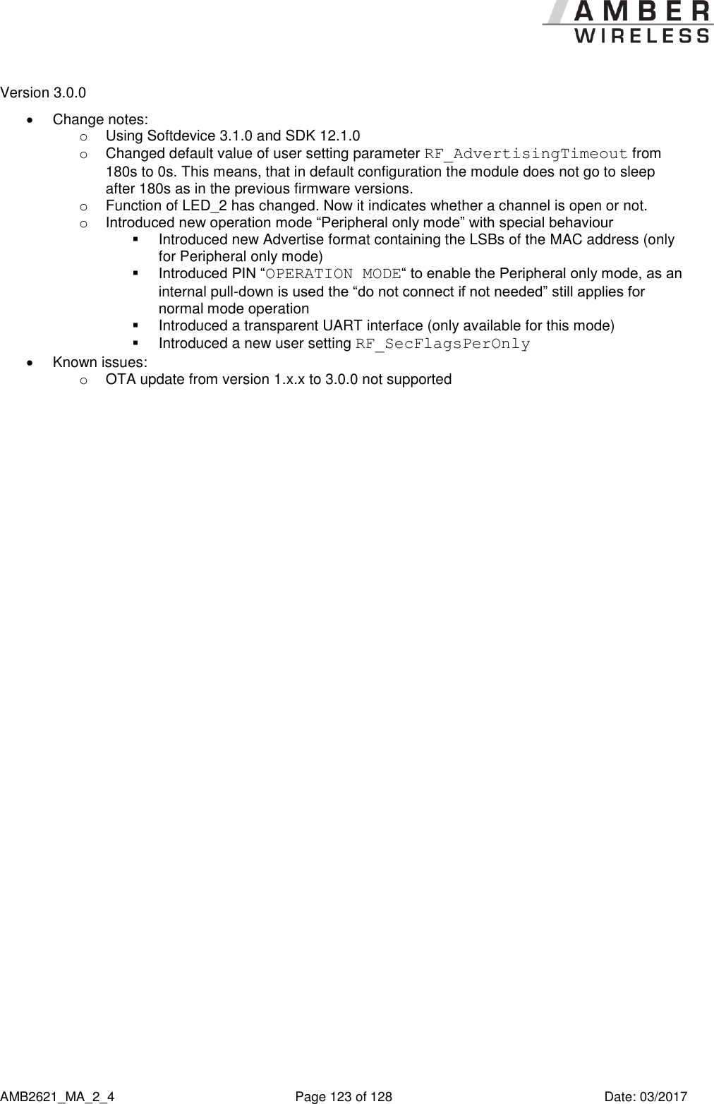      AMB2621_MA_2_4  Page 123 of 128  Date: 03/2017 Version 3.0.0   Change notes: o  Using Softdevice 3.1.0 and SDK 12.1.0 o  Changed default value of user setting parameter RF_AdvertisingTimeout from 180s to 0s. This means, that in default configuration the module does not go to sleep after 180s as in the previous firmware versions. o  Function of LED_2 has changed. Now it indicates whether a channel is open or not. o Introduced new operation mode “Peripheral only mode” with special behaviour   Introduced new Advertise format containing the LSBs of the MAC address (only for Peripheral only mode)  Introduced PIN “OPERATION MODE“ to enable the Peripheral only mode, as an internal pull-down is used the “do not connect if not needed” still applies for normal mode operation   Introduced a transparent UART interface (only available for this mode)   Introduced a new user setting RF_SecFlagsPerOnly   Known issues:  o  OTA update from version 1.x.x to 3.0.0 not supported     