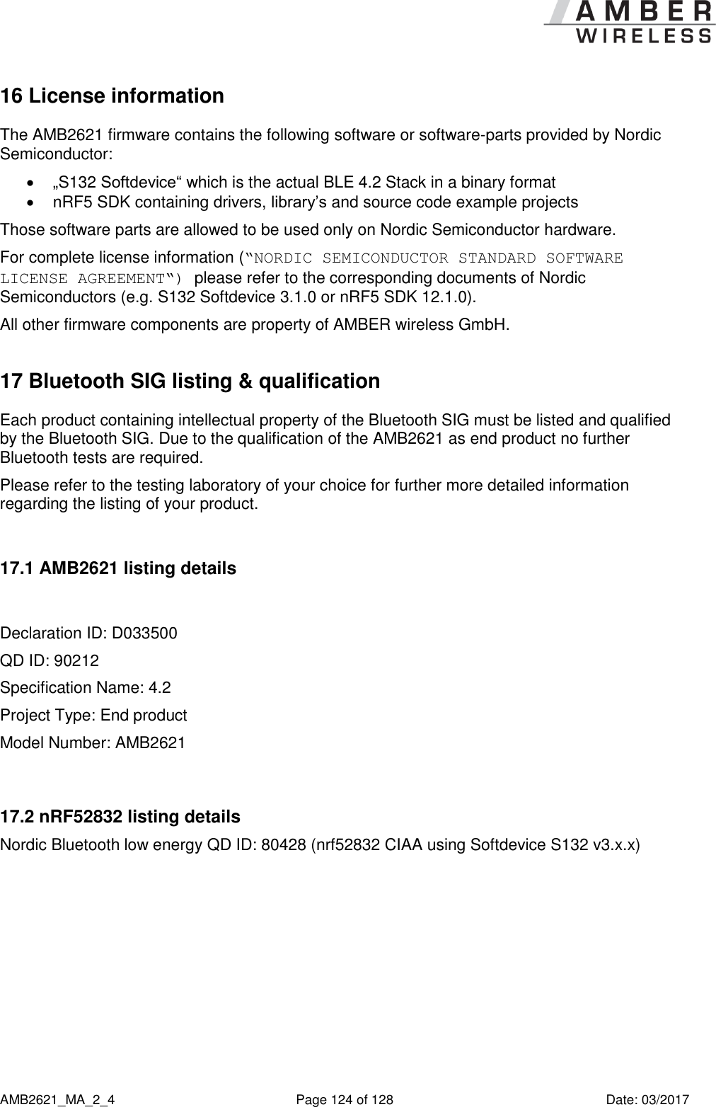      AMB2621_MA_2_4  Page 124 of 128  Date: 03/2017 16 License information The AMB2621 firmware contains the following software or software-parts provided by Nordic Semiconductor:  „S132 Softdevice“ which is the actual BLE 4.2 Stack in a binary format   nRF5 SDK containing drivers, library’s and source code example projects Those software parts are allowed to be used only on Nordic Semiconductor hardware. For complete license information (“NORDIC SEMICONDUCTOR STANDARD SOFTWARE LICENSE AGREEMENT“) please refer to the corresponding documents of Nordic Semiconductors (e.g. S132 Softdevice 3.1.0 or nRF5 SDK 12.1.0). All other firmware components are property of AMBER wireless GmbH. 17 Bluetooth SIG listing &amp; qualification Each product containing intellectual property of the Bluetooth SIG must be listed and qualified by the Bluetooth SIG. Due to the qualification of the AMB2621 as end product no further Bluetooth tests are required. Please refer to the testing laboratory of your choice for further more detailed information regarding the listing of your product.  17.1 AMB2621 listing details  Declaration ID: D033500 QD ID: 90212 Specification Name: 4.2 Project Type: End product Model Number: AMB2621  17.2 nRF52832 listing details Nordic Bluetooth low energy QD ID: 80428 (nrf52832 CIAA using Softdevice S132 v3.x.x)     