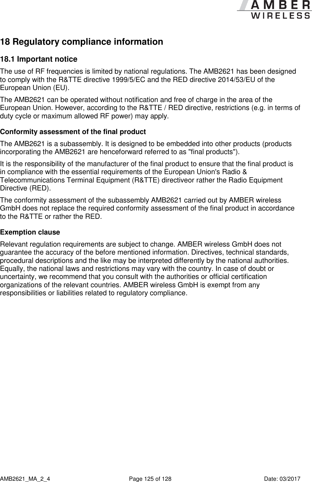      AMB2621_MA_2_4  Page 125 of 128  Date: 03/2017 18 Regulatory compliance information 18.1 Important notice The use of RF frequencies is limited by national regulations. The AMB2621 has been designed to comply with the R&amp;TTE directive 1999/5/EC and the RED directive 2014/53/EU of the European Union (EU). The AMB2621 can be operated without notification and free of charge in the area of the European Union. However, according to the R&amp;TTE / RED directive, restrictions (e.g. in terms of duty cycle or maximum allowed RF power) may apply. Conformity assessment of the final product The AMB2621 is a subassembly. It is designed to be embedded into other products (products incorporating the AMB2621 are henceforward referred to as &quot;final products&quot;). It is the responsibility of the manufacturer of the final product to ensure that the final product is in compliance with the essential requirements of the European Union&apos;s Radio &amp; Telecommunications Terminal Equipment (R&amp;TTE) directiveor rather the Radio Equipment Directive (RED). The conformity assessment of the subassembly AMB2621 carried out by AMBER wireless GmbH does not replace the required conformity assessment of the final product in accordance to the R&amp;TTE or rather the RED. Exemption clause Relevant regulation requirements are subject to change. AMBER wireless GmbH does not guarantee the accuracy of the before mentioned information. Directives, technical standards, procedural descriptions and the like may be interpreted differently by the national authorities. Equally, the national laws and restrictions may vary with the country. In case of doubt or uncertainty, we recommend that you consult with the authorities or official certification organizations of the relevant countries. AMBER wireless GmbH is exempt from any responsibilities or liabilities related to regulatory compliance.    