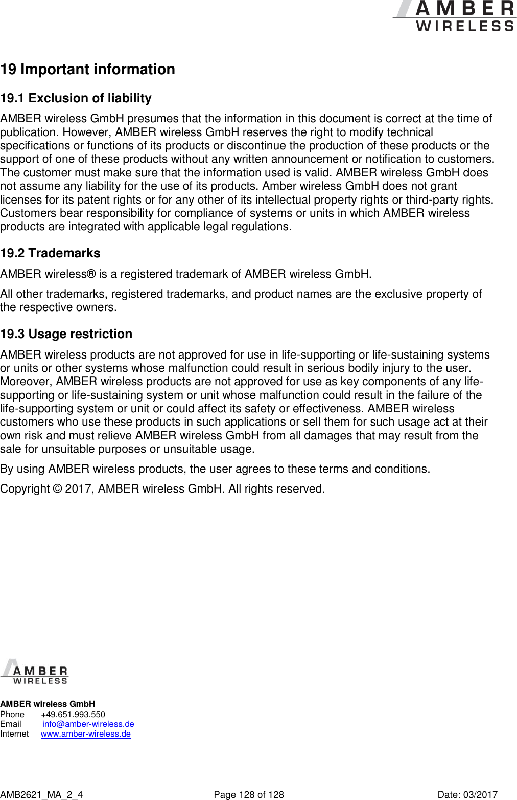      AMB2621_MA_2_4  Page 128 of 128  Date: 03/2017 19 Important information 19.1 Exclusion of liability AMBER wireless GmbH presumes that the information in this document is correct at the time of publication. However, AMBER wireless GmbH reserves the right to modify technical specifications or functions of its products or discontinue the production of these products or the support of one of these products without any written announcement or notification to customers. The customer must make sure that the information used is valid. AMBER wireless GmbH does not assume any liability for the use of its products. Amber wireless GmbH does not grant licenses for its patent rights or for any other of its intellectual property rights or third-party rights. Customers bear responsibility for compliance of systems or units in which AMBER wireless products are integrated with applicable legal regulations. 19.2 Trademarks AMBER wireless® is a registered trademark of AMBER wireless GmbH. All other trademarks, registered trademarks, and product names are the exclusive property of the respective owners. 19.3 Usage restriction AMBER wireless products are not approved for use in life-supporting or life-sustaining systems or units or other systems whose malfunction could result in serious bodily injury to the user. Moreover, AMBER wireless products are not approved for use as key components of any life-supporting or life-sustaining system or unit whose malfunction could result in the failure of the life-supporting system or unit or could affect its safety or effectiveness. AMBER wireless customers who use these products in such applications or sell them for such usage act at their own risk and must relieve AMBER wireless GmbH from all damages that may result from the sale for unsuitable purposes or unsuitable usage. By using AMBER wireless products, the user agrees to these terms and conditions. Copyright © 2017, AMBER wireless GmbH. All rights reserved.              AMBER wireless GmbH Phone       +49.651.993.550  Email         info@amber-wireless.de Internet     www.amber-wireless.de 