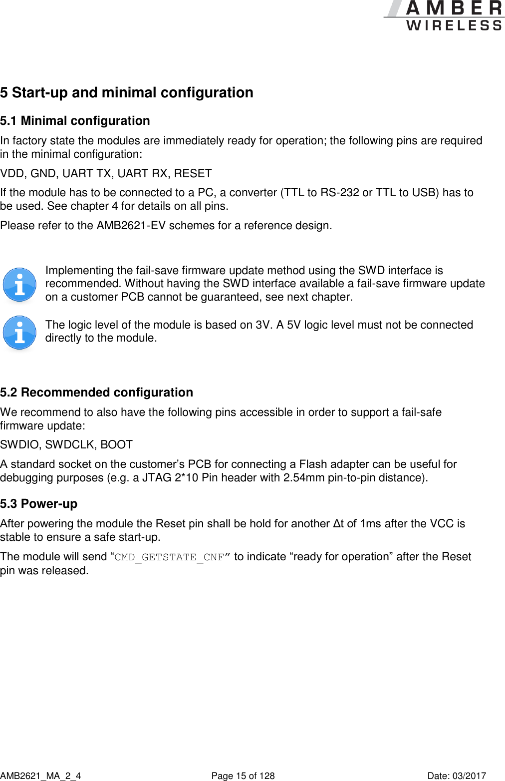      AMB2621_MA_2_4  Page 15 of 128  Date: 03/2017 5 Start-up and minimal configuration 5.1 Minimal configuration In factory state the modules are immediately ready for operation; the following pins are required in the minimal configuration: VDD, GND, UART TX, UART RX, RESET If the module has to be connected to a PC, a converter (TTL to RS-232 or TTL to USB) has to be used. See chapter 4 for details on all pins. Please refer to the AMB2621-EV schemes for a reference design.   Implementing the fail-save firmware update method using the SWD interface is recommended. Without having the SWD interface available a fail-save firmware update on a customer PCB cannot be guaranteed, see next chapter.  The logic level of the module is based on 3V. A 5V logic level must not be connected directly to the module.  5.2 Recommended configuration We recommend to also have the following pins accessible in order to support a fail-safe firmware update: SWDIO, SWDCLK, BOOT A standard socket on the customer’s PCB for connecting a Flash adapter can be useful for debugging purposes (e.g. a JTAG 2*10 Pin header with 2.54mm pin-to-pin distance). 5.3 Power-up After powering the module the Reset pin shall be hold for another Δt of 1ms after the VCC is stable to ensure a safe start-up.   The module will send “CMD_GETSTATE_CNF” to indicate “ready for operation” after the Reset pin was released. 