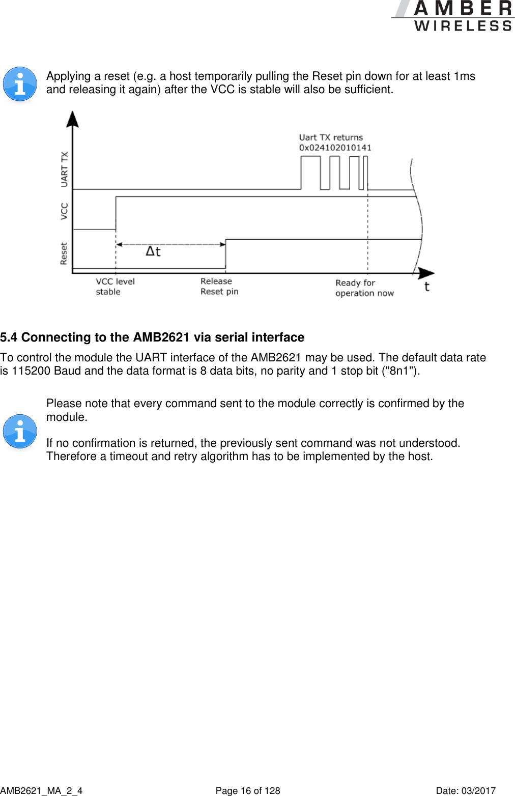      AMB2621_MA_2_4  Page 16 of 128  Date: 03/2017  Applying a reset (e.g. a host temporarily pulling the Reset pin down for at least 1ms and releasing it again) after the VCC is stable will also be sufficient.   5.4 Connecting to the AMB2621 via serial interface To control the module the UART interface of the AMB2621 may be used. The default data rate is 115200 Baud and the data format is 8 data bits, no parity and 1 stop bit (&quot;8n1&quot;).  Please note that every command sent to the module correctly is confirmed by the module. If no confirmation is returned, the previously sent command was not understood. Therefore a timeout and retry algorithm has to be implemented by the host.    