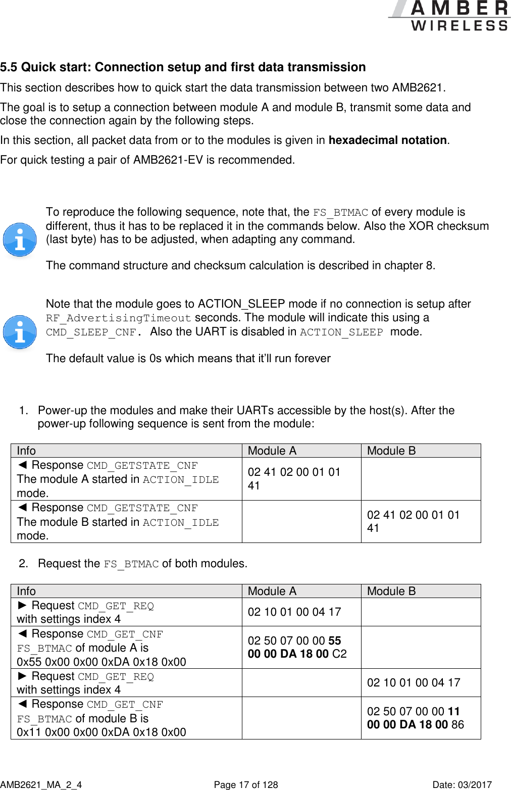      AMB2621_MA_2_4  Page 17 of 128  Date: 03/2017 5.5 Quick start: Connection setup and first data transmission This section describes how to quick start the data transmission between two AMB2621. The goal is to setup a connection between module A and module B, transmit some data and close the connection again by the following steps.  In this section, all packet data from or to the modules is given in hexadecimal notation. For quick testing a pair of AMB2621-EV is recommended.   To reproduce the following sequence, note that, the FS_BTMAC of every module is different, thus it has to be replaced it in the commands below. Also the XOR checksum (last byte) has to be adjusted, when adapting any command. The command structure and checksum calculation is described in chapter 8.  Note that the module goes to ACTION_SLEEP mode if no connection is setup after RF_AdvertisingTimeout seconds. The module will indicate this using a CMD_SLEEP_CNF. Also the UART is disabled in ACTION_SLEEP mode. The default value is 0s which means that it’ll run forever  1.  Power-up the modules and make their UARTs accessible by the host(s). After the power-up following sequence is sent from the module:  Info Module A Module B ◄ Response CMD_GETSTATE_CNF The module A started in ACTION_IDLE mode. 02 41 02 00 01 01 41  ◄ Response CMD_GETSTATE_CNF The module B started in ACTION_IDLE mode.  02 41 02 00 01 01 41  2.  Request the FS_BTMAC of both modules.  Info Module A Module B ► Request CMD_GET_REQ  with settings index 4 02 10 01 00 04 17  ◄ Response CMD_GET_CNF FS_BTMAC of module A is  0x55 0x00 0x00 0xDA 0x18 0x00 02 50 07 00 00 55 00 00 DA 18 00 C2  ► Request CMD_GET_REQ  with settings index 4  02 10 01 00 04 17 ◄ Response CMD_GET_CNF FS_BTMAC of module B is  0x11 0x00 0x00 0xDA 0x18 0x00  02 50 07 00 00 11 00 00 DA 18 00 86  